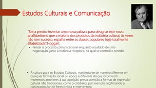 Estudos Culturais e Comunicação
”Seria preciso inventar uma nova palavra para designar este novo
analfabetismo que a maioria dos produtos da indústria cultural, às vezes
não sem sucesso, espalha entre as classes populares hoje totalmente
alfabetizada”.Hoggart.
• Pensar o processo comunicacional enquanto resultado de uma
negociação, junto à instância receptora, na qual se constrói o sentido.
• A cultura para os Estudos Culturais, manifesta-se de maneira diferente em
qualquer formação social ou época e diferente do que ocorria em
momentos anteriores à sua aparição, presta atenção a formas de expressão
cultural não tradicionais, como o cotidiano, por exemplo, legitimando a
cultura popular de forma crítica e interventora.
 
