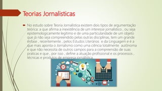 Teorias Jornalisticas
 No estudo sobre Teoria Jornalística existem dois tipos de argumentação
teórica: a que afirma a inexistência de um interesse jornalístico , ou seja
epistemologicamente legítimo e de uma particularidade de um objeto
que já não seja compreendido pelas outras disciplinas, tem um grande
ênfase , recentemente , pelos Estudos Literários e da Linguagem e é a
que mais aponta o Jornalismo como uma ciência totalmente autônoma
e que não necessita de outros campos para a compreensão de suas
praticas e que , por isso , define a atuação profissional e os processos ,
técnicas e produtos de empresa jornalística.
 