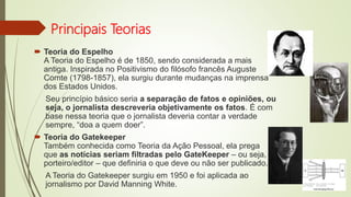 Principais Teorias
 Teoria do Espelho
A Teoria do Espelho é de 1850, sendo considerada a mais
antiga. Inspirada no Positivismo do filósofo francês Auguste
Comte (1798-1857), ela surgiu durante mudanças na imprensa
dos Estados Unidos.
Seu princípio básico seria a separação de fatos e opiniões, ou
seja, o jornalista descreveria objetivamente os fatos. É com
base nessa teoria que o jornalista deveria contar a verdade
sempre, “doa a quem doer”.
 Teoria do Gatekeeper
Também conhecida como Teoria da Ação Pessoal, ela prega
que as notícias seriam filtradas pelo GateKeeper – ou seja,
porteiro/editor – que definiria o que deve ou não ser publicado.
A Teoria do Gatekeeper surgiu em 1950 e foi aplicada ao
jornalismo por David Manning White.
 