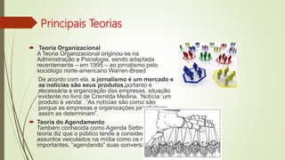 Principais Teorias
 Teoria Organizacional
A Teoria Organizacional originou-se na
Administração e Psicologia, sendo adaptada
recentemente – em 1995 – ao jornalismo pelo
sociólogo norte-americano Warren-Breed
De acordo com ela, o jornalismo é um mercado e
as notícias são seus produtos,portanto é
necessária a organização das empresas, situação
evidente no livro de Cremilda Medina, ‘Notícia: um
produto à venda’. “As notícias são como são
porque as empresas e organizações jornalísticas
assim as determinam”.
 Teoria do Agendamento
Também conhecida como Agenda Settings, essa
teoria diz que o público tende a considerar os
assuntos veiculados na mídia como os mais
importantes, “agendando” suas conversas por eles.
 