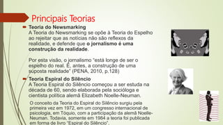 Principais Teorias
 Teoria do Newsmarking
A Teoria do Newsmarking se opõe à Teoria do Espelho
ao rejeitar que as notícias não são reflexos da
realidade, e defende que o jornalismo é uma
construção da realidade.
Por esta visão, o jornalismo “está longe de ser o
espelho do real. É, antes, a construção de uma
suposta realidade” (PENA, 2010, p.128)
 Teoria Espiral do Silêncio
A Teoria Espiral do Silêncio começou a ser estuda na
década de 60, sendo elaborada pela socióloga e
cientista política alemã Elizabeth Noelle-Neuman.
O conceito da Teoria do Espiral do Silêncio surgiu pela
primeira vez em 1972, em um congresso internacional de
psicologia, em Tóquio, com a participação da alemã Noelle-
Neuman. Todavia, somente em 1984 a teoria foi publicada
em forma de livro “Espiral do Silêncio”.
 