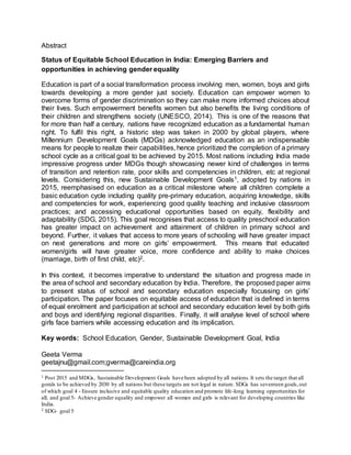 Abstract
Status of Equitable School Education in India: Emerging Barriers and
opportunities in achieving gender equality
Education is part of a social transformation process involving men, women, boys and girls
towards developing a more gender just society. Education can empower women to
overcome forms of gender discrimination so they can make more informed choices about
their lives. Such empowerment benefits women but also benefits the living conditions of
their children and strengthens society (UNESCO, 2014). This is one of the reasons that
for more than half a century, nations have recognized education as a fundamental human
right. To fulfil this right, a historic step was taken in 2000 by global players, where
Millennium Development Goals (MDGs) acknowledged education as an indispensable
means for people to realize their capabilities, hence prioritized the completion of a primary
school cycle as a critical goal to be achieved by 2015. Most nations including India made
impressive progress under MDGs though showcasing newer kind of challenges in terms
of transition and retention rate, poor skills and competencies in children, etc at regional
levels. Considering this, new Sustainable Development Goals1, adopted by nations in
2015, reemphasised on education as a critical milestone where all children complete a
basic education cycle including quality pre-primary education, acquiring knowledge, skills
and competencies for work, experiencing good quality teaching and inclusive classroom
practices; and accessing educational opportunities based on equity, flexibility and
adaptability (SDG, 2015). This goal recognises that access to quality preschool education
has greater impact on achievement and attainment of children in primary school and
beyond. Further, it values that access to more years of schooling will have greater impact
on next generations and more on girls’ empowerment. This means that educated
women/girls will have greater voice, more confidence and ability to make choices
(marriage, birth of first child, etc)2.
In this context, it becomes imperative to understand the situation and progress made in
the area of school and secondary education by India. Therefore, the proposed paper aims
to present status of school and secondary education especially focussing on girls’
participation. The paper focuses on equitable access of education that is defined in terms
of equal enrolment and participation at school and secondary education level by both girls
and boys and identifying regional disparities. Finally, it will analyse level of school where
girls face barriers while accessing education and its implication.
Key words: School Education, Gender, Sustainable Development Goal, India
Geeta Verma
geetajnu@gmail.com;gverma@careindia.org
1 Post 2015 and MDGs, Sustainable Development Goals have been adopted by all nations.It sets the target that all
gorals to be achieved by 2030 by all nations but these targets are not legal in nature. SDGs has seventeen goals,out
of which goal 4 - Ensure inclusive and equitable quality education and promote life-long learning opportunities for
all; and goal 5- Achieve gender equality and empower all women and girls is relevant for developing countries like
India.
2 SDG- goal 5
 