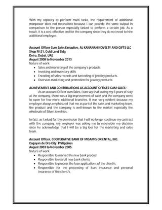With my capacity to perform multi tasks, the requirement of additional
manpower does not necessitate because I can provide the same output in
comparison to the person especially tasked to perform a certain job. As a
result, it is a cost-effective end for the company since they do not need to hire
additional employee.
Account Officer Cum Sales Executive, AL KANANAH NOVELTY AND GIFTS LLC
Shop M-21, Gold Land Bldg
Deira, Dubai, UAE
August 2008 to November 2013
Nature of work:
 Sales and marketing of the company’s products
 Invoicing and inventory skills
 Encoding of sales records and barcoding of jewelry products.
 Overseas marketing and promotion for jewelry products.
ACHIEVEMENT AND CONTRIBUTIONS AS ACCOUNT OFFICER CUM SALES:
As an account Officer cum Sales, I can say that during my 5 years of stay
at the company, there was a big improvement of sales and the company went
to open for few more additional branches. It was very evident because my
employer always emphasized that me as part of the sales and marketing team,
the product and the company is well-known to the market especially the
wholesale of Silver Jewelries.
In fact, as I asked for the permission that I will no longer continue my contract
with the company, my employer was asking me to reconsider my decision
since he acknowledge that I will be a big loss for the marketing and sales
team.
Account Officer, COOPERATIVE BANK OF MISAMIS ORIENTAL, INC.
Cagayan de Oro City, Philippines
August 2003 to November 2005
Nature of work:
 Responsible to market the new bank product
 Responsible to recruit new bank clients
 Responsible to process the loan applications of the client/s.
 Responsible for the processing of loan insurance and personal
insurance of the client/s.
 