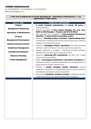 DINESH BORGAONKAR
: +91-9660489784/ +91-9753948131 / +91-7312321054
: borg_dinesh@yahoo.co.in
Middle level assignments in Project Management / Operations & Maintenance with an
organisation of high repute.
S K I L L S E T
Project
Management/Monitoring
Operations & Maintenance
Process
Management/Development
Quality Assurance/Control
Compliance Management
Training & Development
Resource Planning
People Management
P R O F I L E S N A P S H O T
• A result oriented professional with nearly 26 years of
versatile experience
• Presently associated with Hero Future Energies Pvt. Ltd., New
Delhi as Site Manager - Projects and O & M (Wind)
• Well acquainted with knowledge of civil/electrical/mechanical
activities in wind turbine renewables sector
• Expertise in handling project execution, implementing plans
& schedules for maintenance and annual turnaround with focus on optimum
utilisation of manpower and materials
• Proficient in managing Project, operations and taking cost-saving
initiatives to optimize efficiency of machines and enhance productivity
• Hands-on experience in managing / streamlining production processes
especially while manufacturing automobile components
• Exposure in achieving 95% productivity and rated “First” in Bajaj
Tempo Ltd.(Now Force Motors)
• Skilled at developing maintenance, operations procedures to
increase the efficiency; implementing standards and ensuring adherence to
quality standards through in-process checks
• Proficient in taking stringent quality measures including
preparation / maintenance of necessary MIS reports to ensure compliance
with objectives, standards & customer requirements
• Demonstrated analytical, problem solving and organisational ability
coupled with strong communication and relationship management
 