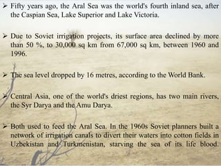  Fifty years ago, the Aral Sea was the world's fourth inland sea, after
the Caspian Sea, Lake Superior and Lake Victoria.
 Due to Soviet irrigation projects, its surface area declined by more
than 50 %, to 30,000 sq km from 67,000 sq km, between 1960 and
1996.
 The sea level dropped by 16 metres, according to the World Bank.
 Central Asia, one of the world's driest regions, has two main rivers,
the Syr Darya and the Amu Darya.
 Both used to feed the Aral Sea. In the 1960s Soviet planners built a
network of irrigation canals to divert their waters into cotton fields in
Uzbekistan and Turkmenistan, starving the sea of its life blood.
 
