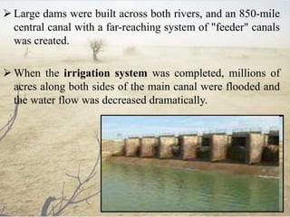  Large dams were built across both rivers, and an 850-mile
central canal with a far-reaching system of "feeder" canals
was created.
 When the irrigation system was completed, millions of
acres along both sides of the main canal were flooded and
the water flow was decreased dramatically.
 