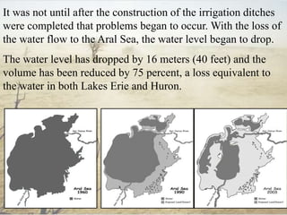 It was not until after the construction of the irrigation ditches
were completed that problems began to occur. With the loss of
the water flow to the Aral Sea, the water level began to drop.
The water level has dropped by 16 meters (40 feet) and the
volume has been reduced by 75 percent, a loss equivalent to
the water in both Lakes Erie and Huron.
 