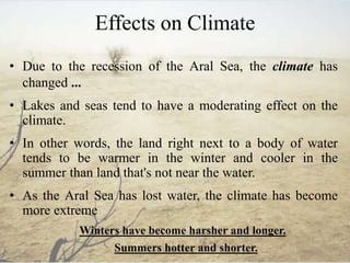 Effects on Climate
• Due to the recession of the Aral Sea, the climate has
changed ...
• Lakes and seas tend to have a moderating effect on the
climate.
• In other words, the land right next to a body of water
tends to be warmer in the winter and cooler in the
summer than land that's not near the water.
• As the Aral Sea has lost water, the climate has become
more extreme
Winters have become harsher and longer.
Summers hotter and shorter.
 