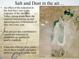 Salt and Dust in the air…
• An effect of the reduction in
the Aral Sea’s size is the
exposure of the lake bed.
Today, strong winds blow the
exposed land picking up and
depositing tens of thousands of
tons soil every year.
• This process has contributed to
significant reduction in
breathable air quality for
nearby residents
• It has also affected crop yields
due to those heavily salt-laden
particles falling on arable land.
 
