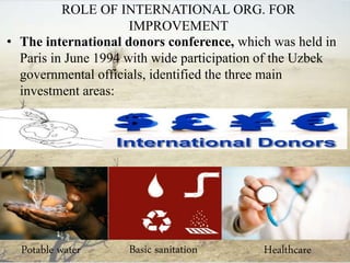 ROLE OF INTERNATIONAL ORG. FOR
IMPROVEMENT
• The international donors conference, which was held in
Paris in June 1994 with wide participation of the Uzbek
governmental officials, identified the three main
investment areas:
Potable water Basic sanitation Healthcare
 