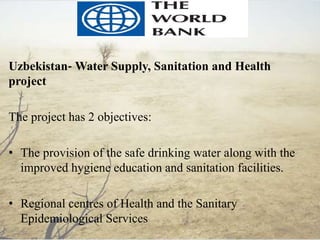 Uzbekistan‐ Water Supply, Sanitation and Health
project
The project has 2 objectives:
• The provision of the safe drinking water along with the
improved hygiene education and sanitation facilities.
• Regional centres of Health and the Sanitary
Epidemiological Services
 