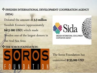 SWEDISH INTERNATIONAL DEVELOPMENT COOPERATION AGENCY
(SIDA)
THE SOROS FOUNDATION :
The Soros Foundation has
committed $135,000 USD
Donated the amount of 3.3 million
Swedish Kronors (approximately
$415 000 USD) which made
Sweden one of the largest donors in
the Aral Sea Area
 