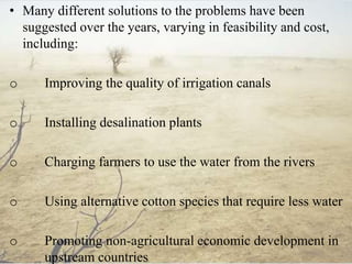 • Many different solutions to the problems have been
suggested over the years, varying in feasibility and cost,
including:
o Improving the quality of irrigation canals
o Installing desalination plants
o Charging farmers to use the water from the rivers
o Using alternative cotton species that require less water
o Promoting non-agricultural economic development in
upstream countries
 
