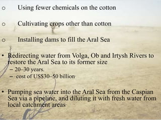o Using fewer chemicals on the cotton
o Cultivating crops other than cotton
o Installing dams to fill the Aral Sea
• Redirecting water from Volga, Ob and Irtysh Rivers to
restore the Aral Sea to its former size
– 20–30 years.
– cost of US$30–50 billion.
• Pumping sea water into the Aral Sea from the Caspian
Sea via a pipeline, and diluting it with fresh water from
local catchment areas.
 