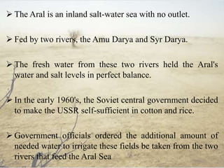  The Aral is an inland salt-water sea with no outlet.
 Fed by two rivers, the Amu Darya and Syr Darya.
 The fresh water from these two rivers held the Aral's
water and salt levels in perfect balance.
 In the early 1960's, the Soviet central government decided
to make the USSR self-sufficient in cotton and rice.
 Government officials ordered the additional amount of
needed water to irrigate these fields be taken from the two
rivers that feed the Aral Sea
 