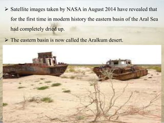  Satellite images taken by NASA in August 2014 have revealed that
for the first time in modern history the eastern basin of the Aral Sea
had completely dried up.
 The eastern basin is now called the Aralkum desert.
 
