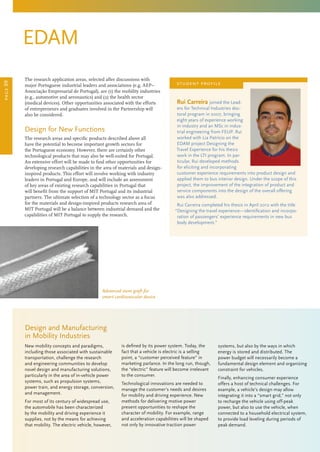 Rui Carreira joined the Lead-
ers for Technical Industries doc-
toral program in 2007, bringing
eight years of experience working
in industry and an MSc in indus-
trial engineering from FEUP. Rui
worked with Lia Patrício on the
EDAM project Designing the
Travel Experience for his thesis
work in the LTI program. In par-
ticular, Rui developed methods
for eliciting and incorporating
customer experience requirements into product design and
applied them to bus interior design. Under the scope of this
project, the improvement of the integration of product and
service components into the design of the overall offering
was also addressed.
Rui Carreira completed his thesis in April 2012 with the title
“Designing the travel experience—identification and incorpo-
ration of passengers’ experience requirements in new bus
body development.”
student profile
EDAM
The research application areas, selected after discussions with
major Portuguese industrial leaders and associations (e.g. AEP–
Associação Empresarial de Portugal), are (1) the mobility industries
(e.g., automotive and aeronautics) and (2) the health sector
(medical devices). Other opportunities associated with the efforts
of entrepreneurs and graduates involved in the Partnership will
also be considered.
Design for New Functions
The research areas and specific products described above all
have the potential to become important growth sectors for
the Portuguese economy. However, there are certainly other
technological products that may also be well-suited for Portugal.
An extensive effort will be made to find other opportunities for
developing research capabilities in the area of materials and design-
inspired products. This effort will involve working with industry
leaders in Portugal and Europe, and will include an assessment
of key areas of existing research capabilities in Portugal that
will benefit from the support of MIT Portugal and its industrial
partners. The ultimate selection of a technology sector as a focus
for the materials and design-inspired products research area of
MIT Portugal will be a balance between industrial demand and the
capabilities of MIT Portugal to supply the research.
New mobility concepts and paradigms,
including those associated with sustainable
transportation, challenge the research
and engineering communities to develop
novel design and manufacturing solutions,
particularly in the area of in-vehicle power
systems, such as propulsion systems,
power train, and energy storage, conversion,
and management.
For most of its century of widespread use,
the automobile has been characterized
by the mobility and driving experience it
supplies, not by the means for achieving
that mobility. The electric vehicle, however,
is defined by its power system. Today, the
fact that a vehicle is electric is a selling
point, a “customer perceived feature” in
marketing parlance. In the long run, though,
the “electric” feature will become irrelevant
to the consumer.
Technological innovations are needed to
manage the customer’s needs and desires
for mobility and driving experience. New
methods for delivering motive power
present opportunities to reshape the
character of mobility. For example, range
and acceleration capabilities will be shaped
not only by innovative traction power
systems, but also by the ways in which
energy is stored and distributed. The
power budget will necessarily become a
fundamental design element and organizing
constraint for vehicles.
Finally, enhancing consumer experience
offers a host of technical challenges. For
example, a vehicle’s design may allow
integrating it into a “smart grid,” not only
to recharge the vehicle using off-peak
power, but also to use the vehicle, when
connected to a household electrical system,
to provide load leveling during periods of
peak demand.
Design and Manufacturing
in Mobility Industries
page09
Advanced stent graft for
smart cardiovascular device
 