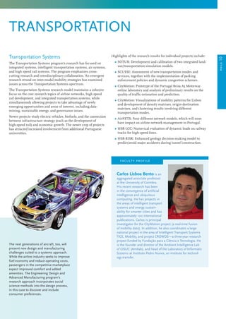 Highlights of the research results for individual projects include:
	 Ω SOTUR: Development and calibration of two integrated land-
use/transportation simulation models.
	 Ω SCUSSE: Assessment of new transportation modes and
services, together with the implementation of parking
enforcement policies and dynamic congestion schemes.
	 Ω CityMotion: Prototype of the Portugal Brisa A5 Motorway
online laboratory and analysis of preliminary results on the
quality of traffic estimation and prediction.
	 Ω CityMotion: Visualizations of mobility patterns for Lisbon
and development of density matrixes, origin-destination
matrixes, and clustering results involving different
transportation modes.
	 Ω AirNETS: Four different network models, which will soon
have impact on airline network management in Portugal.
	 Ω HSR-LCC: Numerical evaluation of dynamic loads on railway
tracks for high-speed lines.
	 Ω HSR-RISK: Enhanced geology decision-making model to
predict/avoid major accidents during tunnel construction.
Carlos Lisboa Bento is an
aggregated associate professor
at the University of Coimbra.
His recent research has been
in the convergence of artificial
intelligence and ubiquitous
computing. He has projects in
the areas of intelligent transport
systems and energy sustain-
ability for smarter cities and has
approximately 100 international
publications. Carlos is principal
investigator for the CityMotion project (a real-time fusion
of mobility data). In addition, he also coordinates a large
national project in the area of Intelligent Transport Systems
TICE, Mobility, and project CROWDS—a three-year research
project funded by Fundação para a Ciência e Tecnologia. He
is the founder and director of the Ambient Intelligence Lab
of CISUC (AmIlab), and head of the Laboratory of Informatic
Systems at Instituto Pedro Nunes, an institute for technol-
ogy transfer.
faculty profile
The next generations of aircraft, too, will
present new design and manufacturing
challenges suited to a systems approach.
While the airline industry seeks to improve
fuel economy and reduce operating costs,
passengers in the competitive marketplace
expect improved comfort and added
amenities. The Engineering Design and
Advanced Manufacturing program’s
research approach incorporates social
science methods into the design process,
in this case to discover and include
consumer preferences.
transportation
Transportation Systems
The Transportation Systems program’s research has focused on
integrated systems, intelligent transportation systems, air systems,
and high speed rail systems. The program emphasizes cross-
cutting research and interdisciplinary collaboration. An emergent
research strand on inter-modal mobility strategies has examined
issues across the Transportation Systems spectrum.
The Transportation Systems research model maintains a cohesive
focus on the core research topics of airline networks, high speed
rail development, and integrated transportation systems, while
simultaneously allowing projects to take advantage of newly
emerging opportunities and areas of interest, including data-
mining, sustainable energy, and governance issues.
Newer projects study electric vehicles, biofuels, and the connection
between infrastructure strategy (such as the development of
high-speed rail) and economic growth. The newer crop of projects
has attracted increased involvement from additional Portuguese
universities.
page10
 