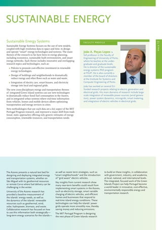 sustainable energy
Sustainable Energy Systems
Sustainable Energy Systems focuses on the use of new models,
coupled with high resolution data in space and time, to design
and operate “smart” energy technologies and systems. The main
themes of the research so far have been in energy planning,
including economics, sustainable built environments, and smart
energy networks. Each theme includes innovative and overlapping
research topics and technologies, such as:
	 Ω Policies to promote cost-effective investment in renewable
energy technologies.
	 Ω Design of buildings and neighborhoods to dramatically
reduce energy and other flows such as water and waste.
	 Ω Integration of electric cars, smart houses, and electricity
storage into local and regional grids.
The new cross-disciplinary energy and transportation themes
of integrated Green Island systems can use new technologies
to dramatically reduce fossil fuel consumption in the Azores,
and in integrated urban systems where real-time information
from vehicles, homes and mobile devices allows optimizing
transportation and energy services in cities.
New methodologies that use such data are a key aspect of the MIT
Portugal Program research, and represent a major shift from tradi-
tional, static approaches offering only generic estimates of energy
consumption, renewable resources, and transportation needs.
The Azores presents a natural test bed for
designing and deploying integrated energy
and transportation systems, whether on
São Miguel with its geothermal resources
or remote Corvo where fuel delivery can be
challenging in the winter.
University of the Azores research has
provided a baseline measurement of
the islands’ energy needs, as well as
the dynamics of the islands’ renewable
resources such as geothermal, wind,
solar, hydropower, biomass, and waste.
Collaborative research has focused on how
to use this information both strategically—
long-term energy scenarios for the islands—
as well as nearer term strategies, such as
“smart neighborhoods” and the introduction
of “grid aware” electric vehicles.
Key insights from current research show
many near-term benefits could result from
implementing smart systems in the Azores,
such as electricity storage, smart variable
charging of electric vehicles, and efficient
homes and businesses that respond to
real-time island energy conditions. These
technologies can help the islands’ power
grids operate more smoothly now, thereby
saving money and reducing emissions.
The MIT Portugal Program is designing
the next phase of Green Islands research
to build on these insights, in collaboration
with government, industry, and academia,
at local, national, and international levels.
The integrated, focused work of the Green
Islands Project can help Portugal become
a world leader in innovative, cost-effective,
environmentally responsible energy and
transportation research.
João A. Peças Lopes is
full professor in the Faculty of
Engineering of University of Porto,
where he teaches at the under-
graduate and graduate levels.
He is director of the sustainable
energy systems PhD program
at FEUP. He is also currently a
member of the board of directors
at the Institute for Systems and
Computer Engineering of Porto.
João has worked on several EU-
funded research projects relating to electric generation and
electrical grids. His main domains of research include large-
scale integration of renewable power sources (wind genera-
tion), power system dynamics, microgrids, smart metering,
and integration of electric vehicles in electrical grids.
faculty profile
page12
 