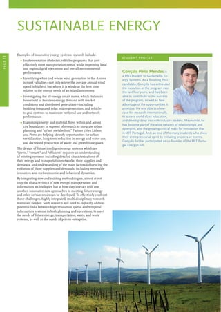 sustainable energy
Gonçalo Pinto Mendes is
a PhD student in Sustainable En-
ergy Systems. As a finishing PhD
candidate, Gonçalo has witnessed
the evolution of the program over
the last four years, and has been
able to contribute to the success
of the program, as well as take
advantage of the opportunities it
provides. He was able to show-
case his research internationally,
to access world-class education,
and develop deep ties with industry leaders. Meanwhile, he
has become part of the wide network of relationships and
synergies, and the growing critical mass for innovation that
is MIT Portugal. And, as one of the many students who show
their entrepreneurial spirit by initiating projects or events,
Gonçalo further participated as co-founder of the MIT Portu-
gal Energy Club.
student profile
page13
Examples of innovative energy systems research include:
	 Ω Implementation of electric vehicles programs that cost-
effectively meet transportation needs, while improving local
and regional grid operations and overall environmental
performance.
	 Ω Identifying when and where wind generation in the Azores
is most valuable—not only where the average annual wind
speed is highest, but where it is windy at the best time
relative to the energy needs of an island’s economy.
	 Ω Investigating the all-energy smart meter, which balances
household or business energy demand with market
conditions and distributed generation—including
building-integrated solar, micro-generation, and vehicle-
to-grid systems to maximize both end-use and network
performance.
	 Ω Examining energy and material flows within and across
city boundaries in support of research to integrate urban
planning and “urban metabolism.” Partner cities Lisbon
and Porto are helping identify opportunities for urban
revitalization, long-term reduction in energy and water use,
and decreased production of waste and greenhouse gases.
The design of future intelligent energy systems which are
“green,” “smart,” and “efficient” requires an understanding
of existing systems, including detailed characterizations of
their energy and transportation networks, their supplies and
demands, and understanding of the main factors influencing the
evolution of those supplies and demands, including renewable
resources, and socioeconomic and behavioral dynamics.
By integrating new and existing methodologies, aimed at not
only the characteristics of new energy, transportation and
information technologies but at how they interact with one
another, innovative new approaches to meeting future energy
and other service needs can be developed. To effectively confront
these challenges, highly integrated, multi-disciplinary research
teams are needed. Such research will need to explicitly address
potential links between high resolution spatial and temporal
information systems in both planning and operations, to meet
the needs of future energy, transportation, water, and waste
systems, as well as the needs of private enterprise.
 