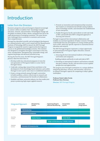 Letter from the Directors
Economic prosperity and societal progress depend increasingly
on nations’ ability to mobilize their “knowledge triangle”:
education, research, and innovation. Technological change and
the global circulation of ideas, talents, and goods have led to the
rapid advancement of emerging economies. The same factors
have challenged those economies to maintain and increase
their competitiveness.
Portugal has identified scientific and technological development
as a national priority, and in 2006, joined with the Massachusetts
Institute of Technology (MIT) to launch the MIT Portugal
Program to expand the country’s opportunities for long-term
success in the globalized knowledge economy. This initiative
was designed to strengthen Portugal’s universities in four key
areas: transportation, bioengineering, sustainable energy, and
engineering design and advanced manufacturing.
During the first five years, the MIT Portugal Program’s
primary objectives have been to:
	 1. Develop world-class educational programs to train the
next generation of Portuguese leaders in areas vital to
Portugal’s future.
	 2. Undertake cutting-edge research that contributes to the
development of new knowledge-based industries and enables
Portugal to move up the value chain in established industries.
	 3. Create a strong network among Portugal’s universities
to build excellence, achieve critical mass in research and
innovation, and disseminate the benefits of collaboration.
	 4. Establish and foster university-industry ties that enable joint
projects producing high-impact applied research.
	 5. Promote an innovation-and-entrepreneurship ecosystem
that inspires an entrepreneurial attitude among students,
drives technology transfer, and stimulates the establishment
of new enterprises.
	 6. Enable Portuguese faculty and students to work and study
at MIT, and benefit from MIT’s integrated approach to
learning and research.
Portugal recognized that international collaboration and
mobility are essential ingredients of today’s research. Portugal
could benefit from the participation of a strong outside partner,
such as MIT, which has specific expertise in innovation-driven
education and research.
The MIT Portugal Program represents a unique opportunity
to internationalize Portuguese higher education, research,
and industry by:
	 Ω Attracting the best international students to Portuguese
universities and companies.
	 Enabling students and faculty to work and study at MIT.
	 Ω Providing an international academic and business network
that gives students, faculty, and executives access to global
perspectives and opportunities.
The program joins Portugal’s institutions in a unique platform
integrating education, research, and innovation, and serves
to enhance Portugal’s capacity for competing in today’s global
marketplace.
Professor Paulo Cadete Ferrão
Professor Dava Newman
Directors, MIT Portugal Program
Introduction
Bioengineering
Systems
Engineering Design 
Advanced Manufacturing
Transportation
Systems
Sustainable
Energy Systems
Innovation  Entrepreneurship
Medical Devices
Design and Manufacturing in Mobility Industries
Green Islands
transverse
activities
PhD Scholarships
Institutional Development
industrial
testbeds
Integrated Approach
page01
educational
activities
 