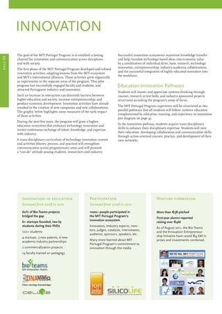 innovation
The goal of the MIT Portugal Program is to establish a lasting
channel for innovation and communication across disciplines
and with society.
The first phase of the MIT Portugal Program developed and refined
innovation activities, adapting lessons from the MIT ecosystem
and MIT’s international alliances. These activities grew organically
as experiments in the separate areas of the program. This pilot
program has successfully engaged faculty and students, and
attracted Portuguese industry and innovators.
Such an increase in interaction can diminish barriers between
higher education and society, increase entrepreneurship, and
produce economic development. Innovation activities have already
resulted in the creation of new companies and new collaborations.
The graphic below highlights some measures of the early impact
of these activities.
During the next five years, the program will grow a higher-
education ecosystem that embraces technology innovation and
invites continuous exchange of talent, knowledge, and expertise
with industry.
A trans-disciplinary curriculum of technology innovation courses
and activities (theory, process, and practice) will strengthen
communication across programmatic areas and will promote
a “can-do” attitude among students, researchers and industry.
Successful innovation ecosystems maximize knowledge transfer
and help translate technology-based ideas into economic value
by a combination of individual drive, basic research, technology
innovation, entrepreneurship, industry-academia collaborations,
and the successful integration of highly educated innovators into
the workforce.
Education-Innovation Pathways
Students will master and appreciate systems thinking through
courses, research in test beds, and industry-sponsored projects
structured according the program’s areas of focus.
The MIT Portugal Program experience will be structured as two
parallel pathways that all students will follow: systems education
complemented by education, training, and experience in innovation
(see diagram on page 4).
In the innovation pathway, students acquire trans-disciplinary
skills to enhance their disciplinary expertise. Students will own
their education, developing collaboration and communication skills
through action-oriented courses, practice, and development of their
own networks.
page03
Participation
Innovation in education
Surveyed from 2008 to 2010
60% of Bio-Teams projects
bridged the gap
6+ startups founded, two by
students during their PhDs
100+ students
4 startups, 3 new patents, 6 new
academic-industry partnerships
2 commercialization projects
14 faculty trained on pedagogy
Participation
Surveyed from 2008 to 2010
1000+ people participated in
the MIT Portugal Program’s
innovation ecosystem
Innovators, Industry experts, men-
tors, judges, catalysts, interviewees,
audience, sponsors, speakers, etc.
Many more learned about MIT
Portugal Program’s commitment to
innovation through the media
Venture formation
More than €3B pitched
First-year alumni reported
raising over €4M
As of August 2011, the Bio-Teams
and the Innovation Entrepreneur-
ship Initiative have raised €4.6M in
prizes and investments combined.
 