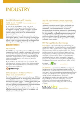 scusse - Smart Combination of passenger transport modes
and services in Urban areas for maximum System Sustainability
and Efficiency
This project with industry partner Geotaxis analyzes how new
urban transport solutions interact with traditional transport
modes and fit with current travel patterns and lifestyles.
One result, a shared taxi solution, presents a high implementation
potential, showing an average 20 percent cost reduction for shared
taxi riders, a potential win-win-win for passengers, operators, and
society. The project’s models significantly expand the ability to
characterize transport supply and demand with detailed spatial-
temporal resolution that allows for the space and time matching
required for shared transport.
MIT Portugal Startup Companies
cell2b is an early-stage biotech company that develops life-
saving cell therapies for immune inflammatory diseases that affect
more than 20 million people and lead to 3 million deaths per year.
Effective treatments had not previously existed for these diseases.
Cell2B’s ImmuneSafe®
can treat millions of patients suffering
from graft-versus-host disease, organ rejection, ulcerative colitis,
rheumatoid arthritis, acute liver failure, and fulminant sepsis.
Cell2B has developed and applied ImmuneSafe to patients for
three years. The core team includes four MIT Portugal Program
PhD graduates from Instituto Superior Técnico, Lisbon, and MIT.
www.cell2b.com
silicolife is a spin-off from the MIT Portugal Program in
bioengineering that creates computational biology solutions for
the life sciences based on bioinformatics and systems biology. Its
main focus is the development and commercialization of optimized
microbial strains for the production of specific target compounds
such as bio-fuels, food ingredients, or bio-polymers.
Two of SilicoLife’s founders participated in the MIT Portugal
Program Bio-Teams, where they explored how to market
mathematical and computational tools developed at the
bioinformatics and systems biology group at the University
of Minho.
www.silicolife.com
industry
Joint RD Projects with Industry
auto class project - Automatic classification and
quality control for car tires
In 2009 the tire industry was in a crisis. The CEO of
Mabor Lousado, the Portuguese subsidiary of Continental
AG, identified a challenge: automatic classification and quality
control for car tires. Such technology would help maintain
Lousado’s position among the best of Continental’s twelve
passenger tire plants.
Continental has connections with many universities and hosts
many interns. However, it favored MIT Portugal’s unique, holistic
approach to academic-industry relationships. The partnership has
resulted in three PhD research projects, and the company expects
to leverage the research findings at other plants, as well.
smartgalp
The MIT Portugal Program has partnered with Portuguese utility
company GALP Energia to develop a web portal to help consumers
to monitor their energy consumption. The portal will also provide
carbon footprint, personalized energy efficiency tips, and other
information. The project started in 2011 with the installation of
energy monitoring equipment in the homes and cars of 60
Lisbon-area residents.
By the end of 2012 the project will reach 120 households. Data
will show whether consumers informed about their consumption
will improve their energy efficiency and maintain the change as
an enduring behavioral pattern.
extending life through faster 	
stem-cell development
This project with the Portuguese Institute for Oncology - IPO Lisbon
develops expedited isolation and ex vivo expansion of mesenchymal
stem cells (MSCs). It focuses on using MSCs in the treatment of
graft-versus-host disease (GVHD). A common complication of bone
marrow transplantation, GVHD is a severe and fatal disease: the
functional immune cells in the transplanted marrow recognize the
recipient as “foreign” and attack immunologically.
Eight patients have already benefited from this work, three with
acute GVHD, one with extensive chronic GVHD, and four with
other diseases treatable with MSCs.
page05
 