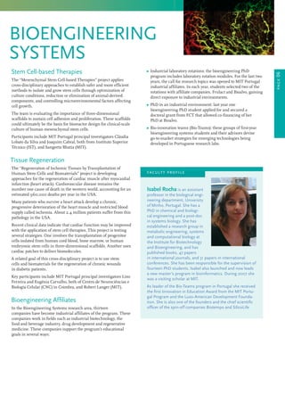 page06
bioengineering
systems
	 Ω Industrial laboratory rotations: the bioengineering PhD
program includes laboratory rotation modules. For the last two
years, the call for research topics was opened to MIT Portugal
industrial affiliates. In each year, students selected two of the
rotations with affiliate companies, Frulact and Bioalvo, gaining
direct exposure to industrial environments.
	 Ω PhD in an industrial environment: last year one
bioengineering PhD student applied for and secured a
doctoral grant from FCT that allowed co-financing of her
PhD at Bioalvo.
	 Ω Bio-innovation teams (Bio-Teams): these groups of first-year
bioengineering systems students and their advisors devise
go-to-market strategies for emerging technologies being
developed in Portuguese research labs.
Stem Cell-based Therapies
The “Mesenchymal Stem Cell-based Therapies” project applies
cross-disciplinary approaches to establish safer and more efficient
methods to isolate and grow stem cells through optimization of
culture conditions, reduction or elimination of animal-derived
components, and controlling microenvironmental factors affecting
cell growth.
The team is evaluating the importance of three-dimensional
scaffolds to sustain cell adhesion and proliferation. These scaffolds
could ultimately be the basis for bioreactor design for clinical-scale
culture of human mesenchymal stem cells.
Participants include MIT Portugal principal investigators Cláudia
Lobato da Silva and Joaquim Cabral, both from Instituto Superior
Técnico (IST), and Sangeeta Bhatia (MIT).
Tissue Regeneration
The “Regeneration of Ischemic Tissues by Transplantation of
Human Stem Cells and Biomaterials” project is developing
approaches for the regeneration of cardiac muscle after myocardial
infarction (heart attack). Cardiovascular disease remains the
number one cause of death in the western world, accounting for an
estimated 960,000 deaths per year in the USA.
Many patients who survive a heart attack develop a chronic,
progressive deterioration of the heart muscle and restricted blood
supply called ischemia. About 2.4 million patients suffer from this
pathology in the USA.
Recent clinical data indicate that cardiac function may be improved
with the application of stem cell therapies. This project is testing
several strategies. One involves the transplantation of progenitor
cells isolated from human cord blood, bone marrow, or human
embryonic stem cells in three-dimensional scaffolds. Another uses
cardiac patches to deliver biomolecules.
A related goal of this cross-disciplinary project is to use stem
cells and biomaterials for the regeneration of chronic wounds
in diabetic patients.
Key participants include MIT Portugal principal investigators Lino
Ferreira and Eugénia Carvalho, both of Centro de Neurociências e
Biologia Celular (CNC) in Coimbra, and Robert Langer (MIT).
Bioengineering Affiliates
In the Bioengineering Systems research area, thirteen
companies have become industrial affiliates of the program. These
companies work in fields such as industrial biotechnology, the
food and beverage industry, drug development and regenerative
medicine. These companies support the program’s educational
goals in several ways:
Isabel Rocha is an assistant
professor in the biological engi-
neering department, University
of Minho, Portugal. She has a
PhD in chemical and biologi-
cal engineering and a post-doc
in systems biology. She has
established a research group in
metabolic engineering, systems
and computational biology at
the Institute for Biotechnology
and Bioengineering, and has
published books, 47 papers
in international journals, and 31 papers in international
conferences. She has been responsible for the supervision of
fourteen PhD students. Isabel also launched and now leads
a new master’s program in bioinformatics. During 2007 she
was a visiting scholar at MIT.
As leader of the Bio-Teams program in Portugal she received
the first Innovation in Education Award from the MIT Portu-
gal Program and the Luso-American Development Founda-
tion. She is also one of the founders and the chief scientific
officer of the spin-off companies Biotempo and SilicoLife.
faculty profile
 