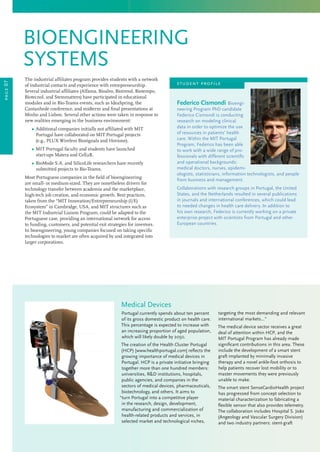 page07
Federico Cismondi Bioengi-
neering Program PhD candidate
Federico Cismondi is conducting
research on modeling clinical
data in order to optimize the use
of resources in patients’ health
care. Within the MIT Portugal
Program, Federico has been able
to work with a wide range of pro-
fessionals with different scientific
and operational backgrounds:
medical doctors, nurses, epidemi-
ologists, statisticians, information technologists, and people
from business and management.
Collaborations with research groups in Portugal, the United
States, and the Netherlands resulted in several publications
in journals and international conferences, which could lead
to needed changes in health care delivery. In addition to
his own research, Federico is currently working on a private
enterprise project with scientists from Portugal and other
European countries.
The industrial affiliates program provides students with a network
of industrial contacts and experience with entrepreneurship.
Several industrial affiliates (Alfama, Bioalvo, Biotrend, Biotempo,
Biotecnol, and Stemmatters) have participated in educational
modules and in Bio-Teams events, such as IdeaSpring, the
Cantanhede conference, and midterm and final presentations at
Minho and Lisbon. Several other actions were taken in response to
new realities emerging in the business environment:
	 Ω Additional companies initially not affiliated with MIT
Portugal have collaborated on MIT Portugal projects
(e.g., PLUX Wireless Biosignals and Hovione).
	 Ω MIT Portugal faculty and students have launched
start-ups Matera and Cell2B.
	 Ω BioMode S.A. and SilicoLife researchers have recently
submitted projects to Bio-Teams.
Most Portuguese companies in the field of bioengineering
are small- or medium-sized. They are nonetheless drivers for
technology transfer between academia and the marketplace,
high-tech job creation, and economic growth. Best practices,
taken from the “MIT Innovation/Entrepreneurship (I/E)
Ecosystem” in Cambridge, USA, and MIT structures such as
the MIT Industrial Liaison Program, could be adapted to the
Portuguese case, providing an international network for access
to funding, customers, and potential exit strategies for investors.
In bioengineering, young companies focused on taking specific
technologies to market are often acquired by and integrated into
larger corporations.
Medical Devices
Portugal currently spends about ten percent
of its gross domestic product on health care.
This percentage is expected to increase with
an increasing proportion of aged population,
which will likely double by 2050.
The creation of the Health Cluster Portugal
(HCP) [www.healthportugal.com] reflects the
growing importance of medical devices in
Portugal. HCP is a private initiative bringing
together more than one hundred members:
universities, RD institutions, hospitals,
public agencies, and companies in the
sectors of medical devices, pharmaceuticals,
biotechnology, and others. It aims to
“turn Portugal into a competitive player
in the research, design, development,
manufacturing and commercialization of
health-related products and services, in
selected market and technological niches,
targeting the most demanding and relevant
international markets...”
The medical device sector receives a great
deal of attention within HCP, and the
MIT Portugal Program has already made
significant contributions in this area. These
include the development of a smart stent
graft implanted by minimally invasive
therapy and a novel ankle-foot orthosis to
help patients recover lost mobility or to
master movements they were previously
unable to make.
The smart stent SenseCardioHealth project
has progressed from concept selection to
material characterization to fabricating a
flexible sensor that also provides telemetry.
The collaboration includes Hospital S. João
(Angeology and Vascular Surgery Division)
and two industry partners: stent-graft
bioengineering
systems
student profile
 
