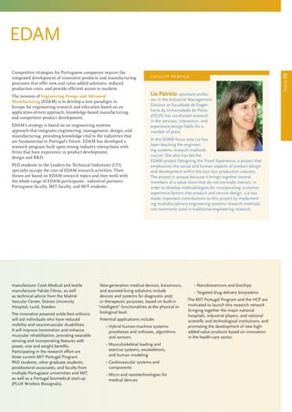 page08
EDAM
manufacturer Cook Medical and textile
manufacturer Falcão Fibras, as well
as technical advice from the Malmö
Vascular Center, Skånes University
Hospital, Lund, Sweden.
The innovative powered ankle-foot orthosis
will aid individuals who have reduced
mobility and neuromuscular disabilities.
It will improve locomotion and enhance
muscular rehabilitation, providing wearable
sensing and incorporating features with
power, size and weight benefits.
Participating in the research effort are
three current MIT Portugal Program
PhD students, other graduate students,
postdoctoral associates, and faculty from
multiple Portuguese universities and MIT,
as well as a Portugal biomedical start-up
(PLUX Wireless Biosignals).
New-generation medical devices, biosensors,
and assisted-living solutions include
devices and systems for diagnostic and/
or therapeutic purposes, based on built-in
“intelligent” functionalities at the physical or
biological level.
Potential applications include:
	 • Hybrid human-machine systems:
prostheses and orthoses, algorithms
and sensors
	 • Musculoskeletal loading and
exercise systems, exoskeletons,
and human modeling
	 • Cardiovascular systems and
components
	 • Micro and nanotechnologies for
medical devices
	 • Nanobiosensors and biochips
	 • Targeted drug delivery biosystems
The MIT Portugal Program and the HCP are
motivated to launch this research network
bringing together the major national
hospitals, industrial players, and national
scientific and technological institutions, and
promoting the development of new high-
added-value products based on innovation
in the health-care sector.
Competitive strategies for Portuguese companies require the
integrated development of innovative products and manufacturing
processes that offer new and value-added solutions, reduced
production costs, and provide efficient access to markets.
The mission of Engineering Design and Advanced
Manufacturing (EDAM) is to develop a new paradigm in
Europe for engineering research and education based on an
application-driven approach, knowledge-based manufacturing,
and competitive product development.
EDAM’s strategy is based on an engineering systems
approach that integrates engineering, management, design, and
manufacturing, providing knowledge vital to the industries that
are fundamental to Portugal’s future. EDAM has developed a
research program built upon strong industry interactions with
firms that have experience in product development,
design and RD.
PhD students in the Leaders for Technical Industries (LTI)
specialty occupy the core of EDAM research activities. Their
theses are based on EDAM research topics and they work with
the whole range of EDAM participants: industrial partners,
Portuguese faculty, MIT faculty, and MIT students.
Lia Patrício, assistant profes-
sor in the Industrial Management
Division at Faculdade de Engen-
haria da Universidade do Porto
(FEUP) has conducted research
in the services, interaction, and
experience-design fields for a
number of years.
In the EDAM focus area Lia has
been teaching the engineer-
ing systems research methods
course. She also has led the
EDAM project Designing the Travel Experience, a project that
emphasizes the social and human aspects of product design
and development within the tour bus production industry.
The project is unique because it brings together several
members of a value chain that do not normally interact, in
order to develop methodologies for incorporating customer
experience factors into product and service design. Lia has
made important contributions to this project by implement-
ing multidisciplinary engineering systems research methods
not commonly used in traditional engineering research.
faculty profile
 