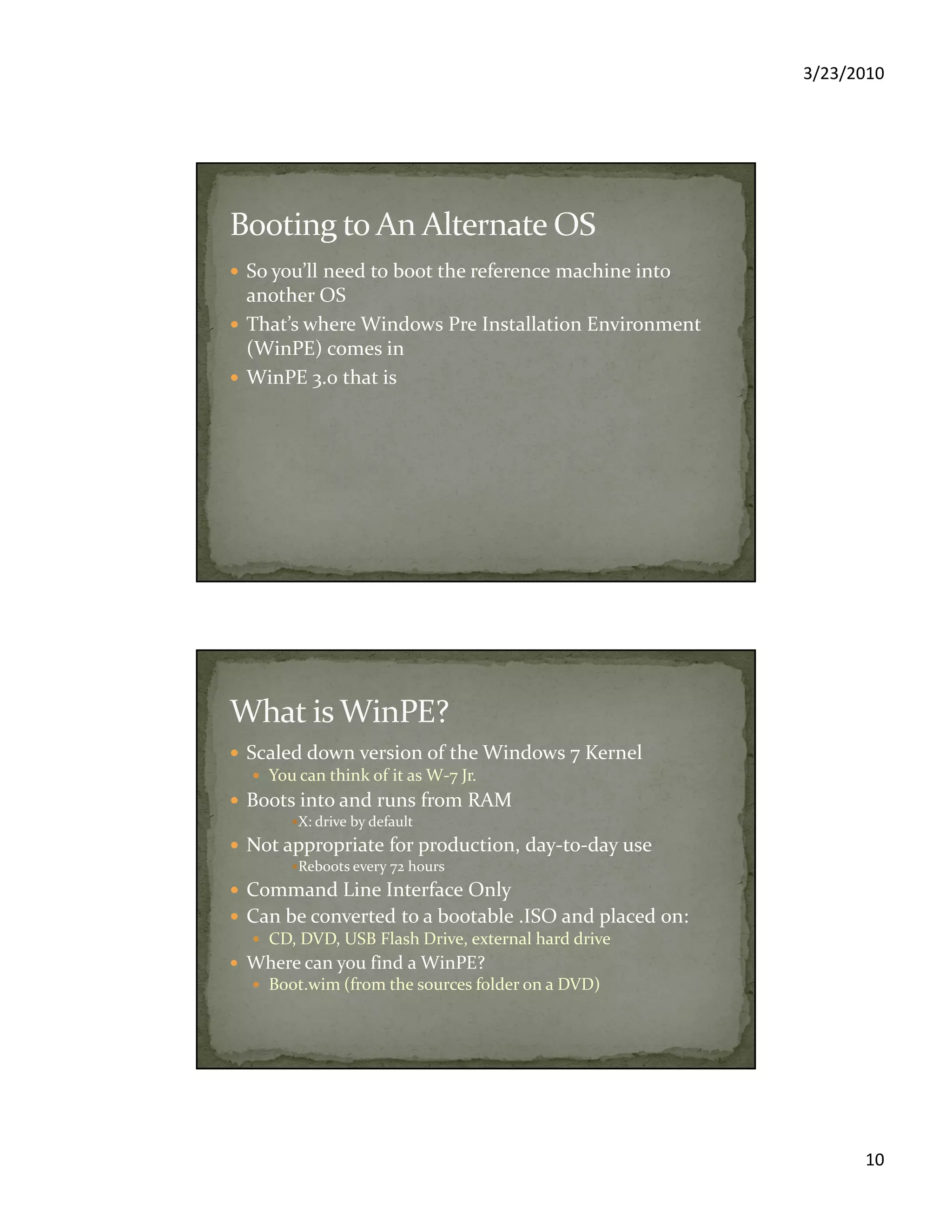 3/23/2010
10
So you’ll need to boot the reference machine into
another OS
That’s where Windows Pre Installation Environment
(WinPE) comes in
WinPE 3.0 that is
Scaled down version of the Windows 7 Kernel
You can think of it as W-7 Jr.
Boots into and runs from RAM
X: drive by default
Not appropriate for production, day-to-day use
Reboots every 72 hours
Command Line Interface Only
Can be converted to a bootable .ISO and placed on:
CD, DVD, USB Flash Drive, external hard drive
Where can you find a WinPE?
Boot.wim (from the sources folder on a DVD)
 