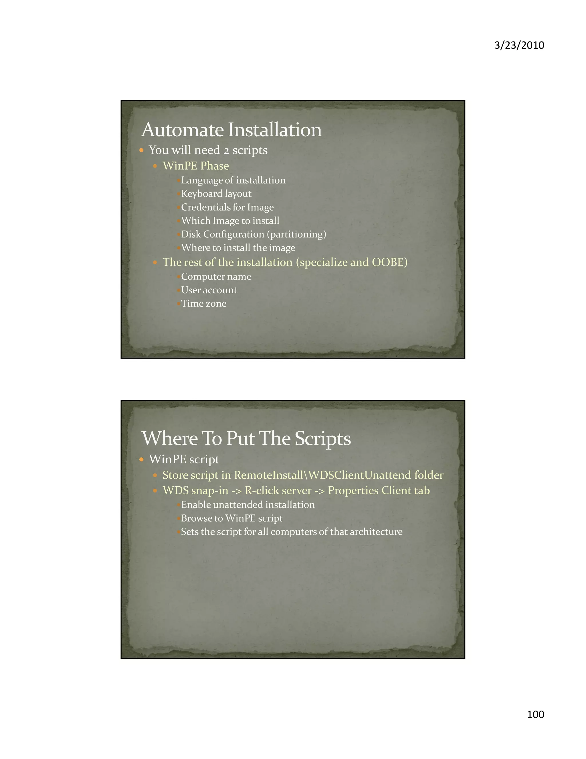3/23/2010
100
You will need 2 scripts
WinPE Phase
Language of installation
Keyboard layout
Credentials for Image
Which Image to install
Disk Configuration (partitioning)
Where to install the image
The rest of the installation (specialize and OOBE)
Computer name
User account
Time zone
WinPE script
Store script in RemoteInstallWDSClientUnattend folder
WDS snap-in -> R-click server -> Properties Client tab
Enable unattended installation
Browse to WinPE script
Sets the script for all computers of that architecture
 