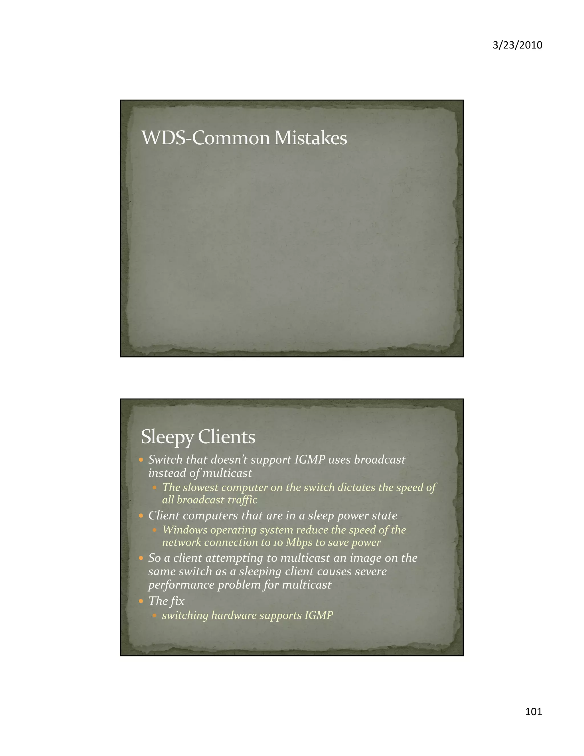 3/23/2010
101
Switch that doesn’t support IGMP uses broadcast
instead of multicast
The slowest computer on the switch dictates the speed of
all broadcast traffic
Client computers that are in a sleep power state
Windows operating system reduce the speed of the
network connection to 10 Mbps to save power
So a client attempting to multicast an image on the
same switch as a sleeping client causes severe
performance problem for multicast
The fix
switching hardware supports IGMP
 