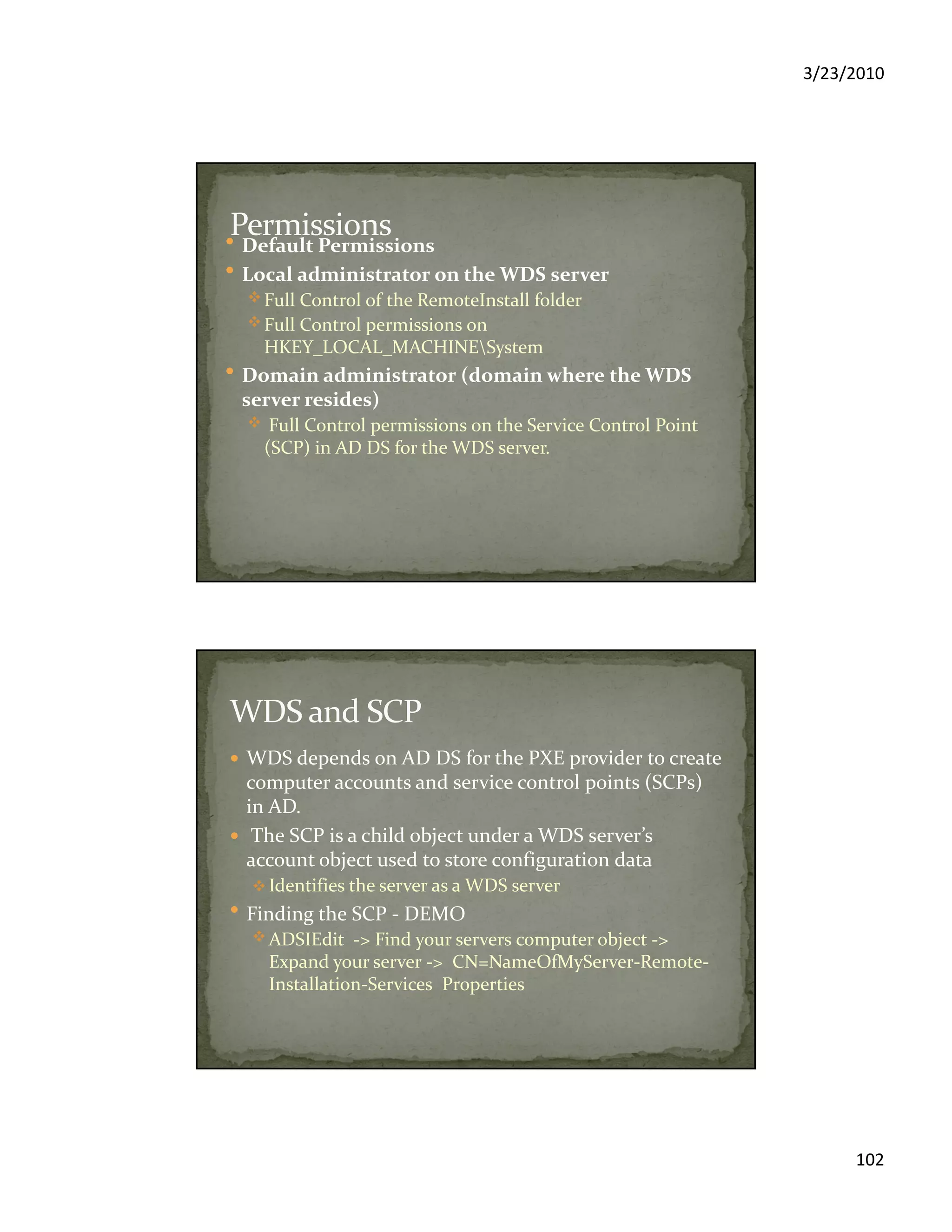 3/23/2010
102
Default Permissions
Local administrator on the WDS server
Full Control of the RemoteInstall folder
Full Control permissions on
HKEY_LOCAL_MACHINESystem
Domain administrator (domain where the WDS
server resides)
Full Control permissions on the Service Control Point
(SCP) in AD DS for the WDS server.
WDS depends on AD DS for the PXE provider to create
computer accounts and service control points (SCPs)
in AD.
The SCP is a child object under a WDS server’s
account object used to store configuration data
Identifies the server as a WDS server
Finding the SCP - DEMO
ADSIEdit -> Find your servers computer object ->
Expand your server -> CN=NameOfMyServer-Remote-
Installation-Services Properties
 