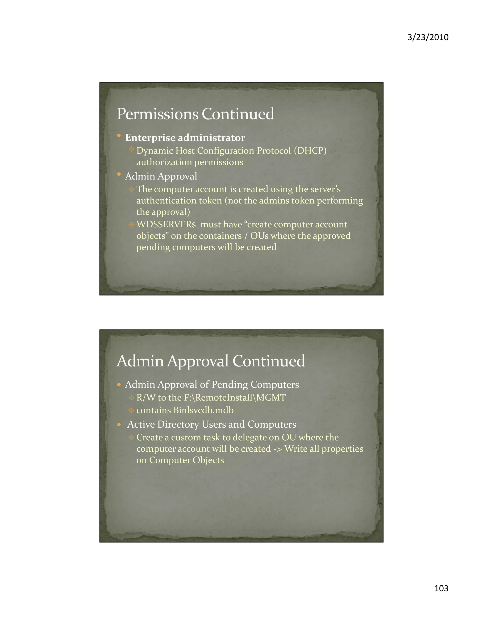 3/23/2010
103
Enterprise administrator
Dynamic Host Configuration Protocol (DHCP)
authorization permissions
Admin Approval
The computer account is created using the server’s
authentication token (not the admins token performing
the approval)
WDSSERVER$ must have “create computer account
objects” on the containers / OUs where the approved
pending computers will be created
Admin Approval of Pending Computers
R/W to the F:RemoteInstallMGMT
contains Binlsvcdb.mdb
Active Directory Users and Computers
Create a custom task to delegate on OU where the
computer account will be created -> Write all properties
on Computer Objects
 