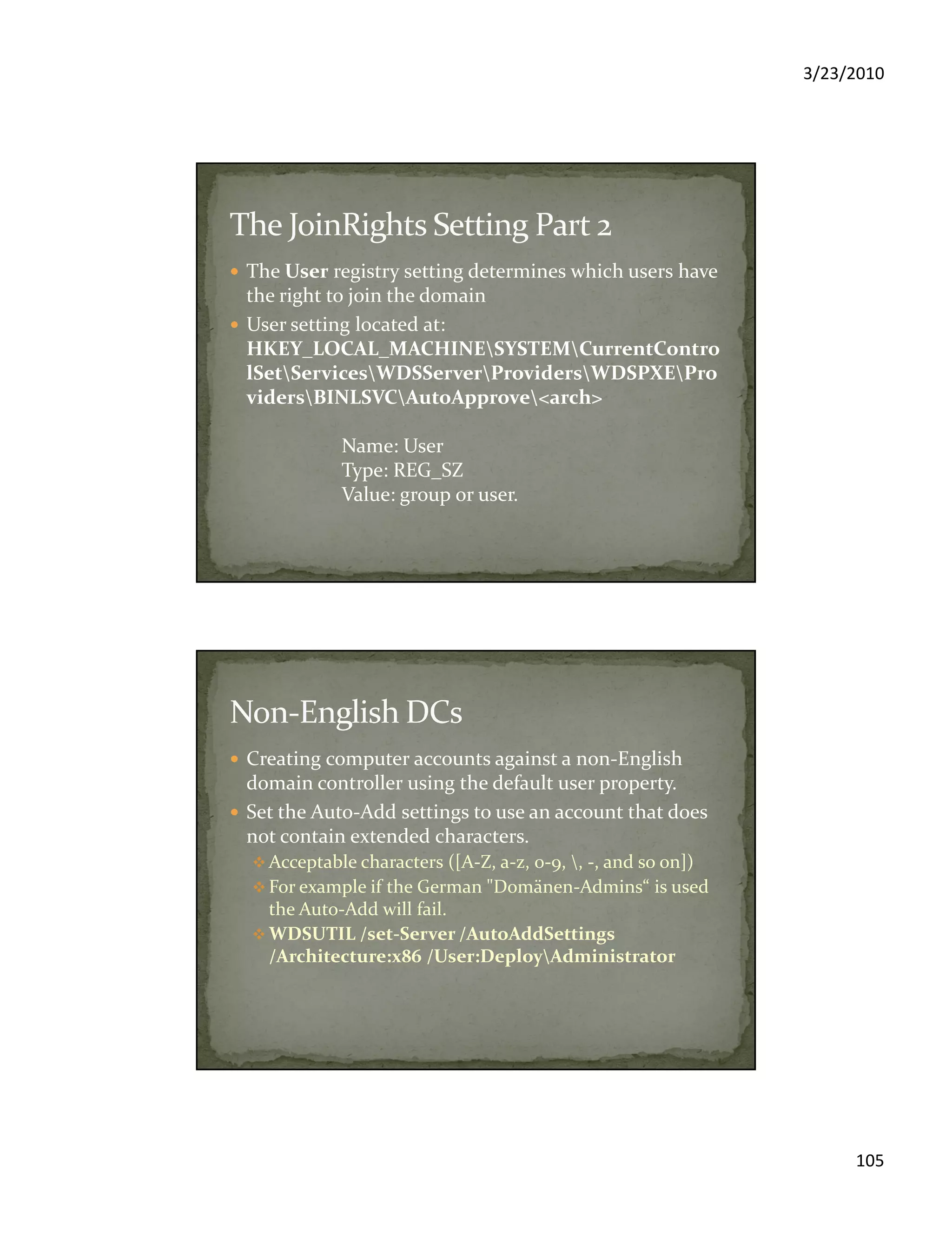 3/23/2010
105
The User registry setting determines which users have
the right to join the domain
User setting located at:
HKEY_LOCAL_MACHINESYSTEMCurrentContro
lSetServicesWDSServerProvidersWDSPXEPro
vidersBINLSVCAutoApprove<arch>
Name: User
Type: REG_SZ
Value: group or user.
Creating computer accounts against a non-English
domain controller using the default user property.
Set the Auto-Add settings to use an account that does
not contain extended characters.
Acceptable characters ([A-Z, a-z, 0-9, , -, and so on])
For example if the German "Domänen-Admins“ is used
the Auto-Add will fail.
WDSUTIL /set-Server /AutoAddSettings
/Architecture:x86 /User:DeployAdministrator
 