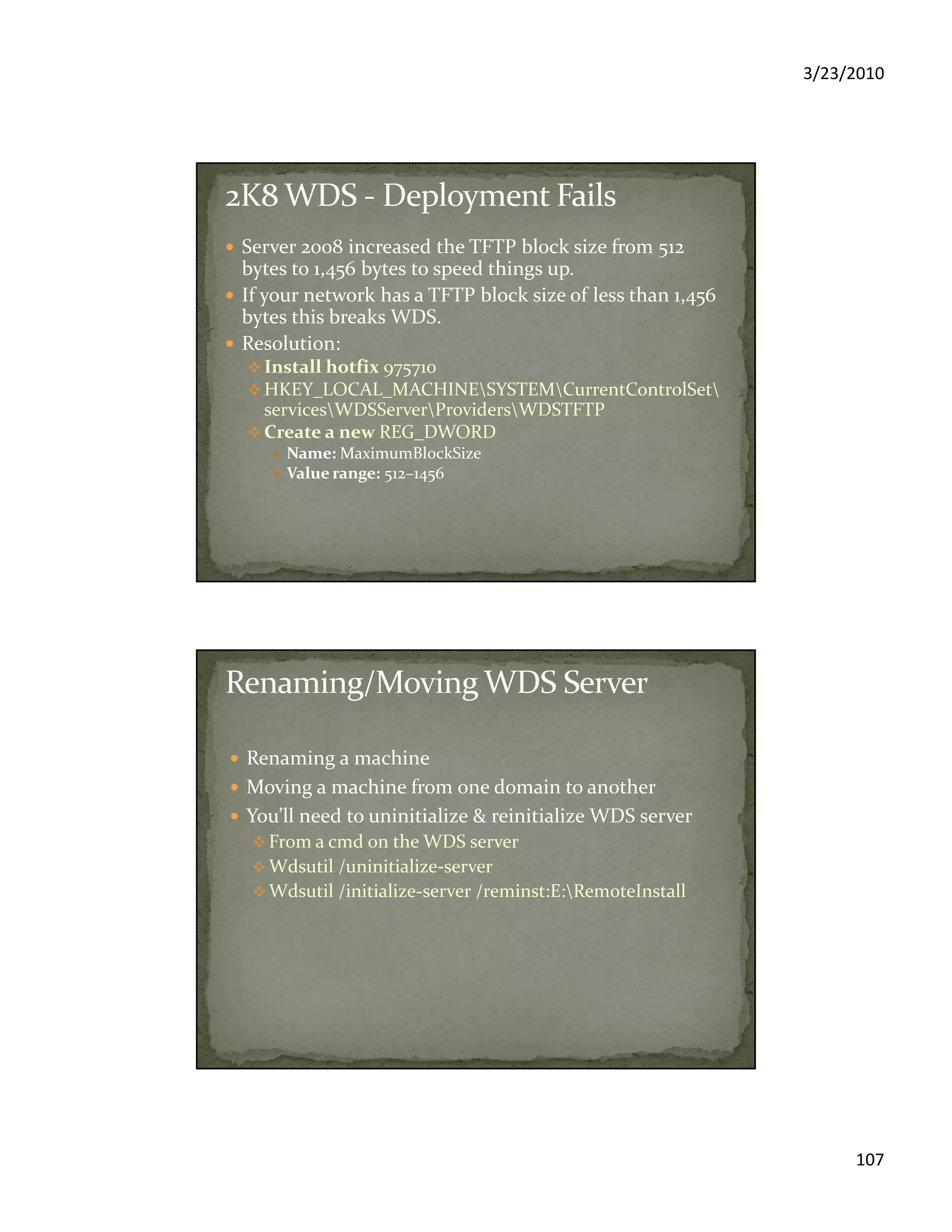 3/23/2010
107
Server 2008 increased the TFTP block size from 512
bytes to 1,456 bytes to speed things up.
If your network has a TFTP block size of less than 1,456
bytes this breaks WDS.
Resolution:
Install hotfix 975710
HKEY_LOCAL_MACHINESYSTEMCurrentControlSet
servicesWDSServerProvidersWDSTFTP
Create a new REG_DWORD
Name: MaximumBlockSize
Value range: 512–1456
Renaming a machine
Moving a machine from one domain to another
You’ll need to uninitialize & reinitialize WDS server
From a cmd on the WDS server
Wdsutil /uninitialize-server
Wdsutil /initialize-server /reminst:E:RemoteInstall
 