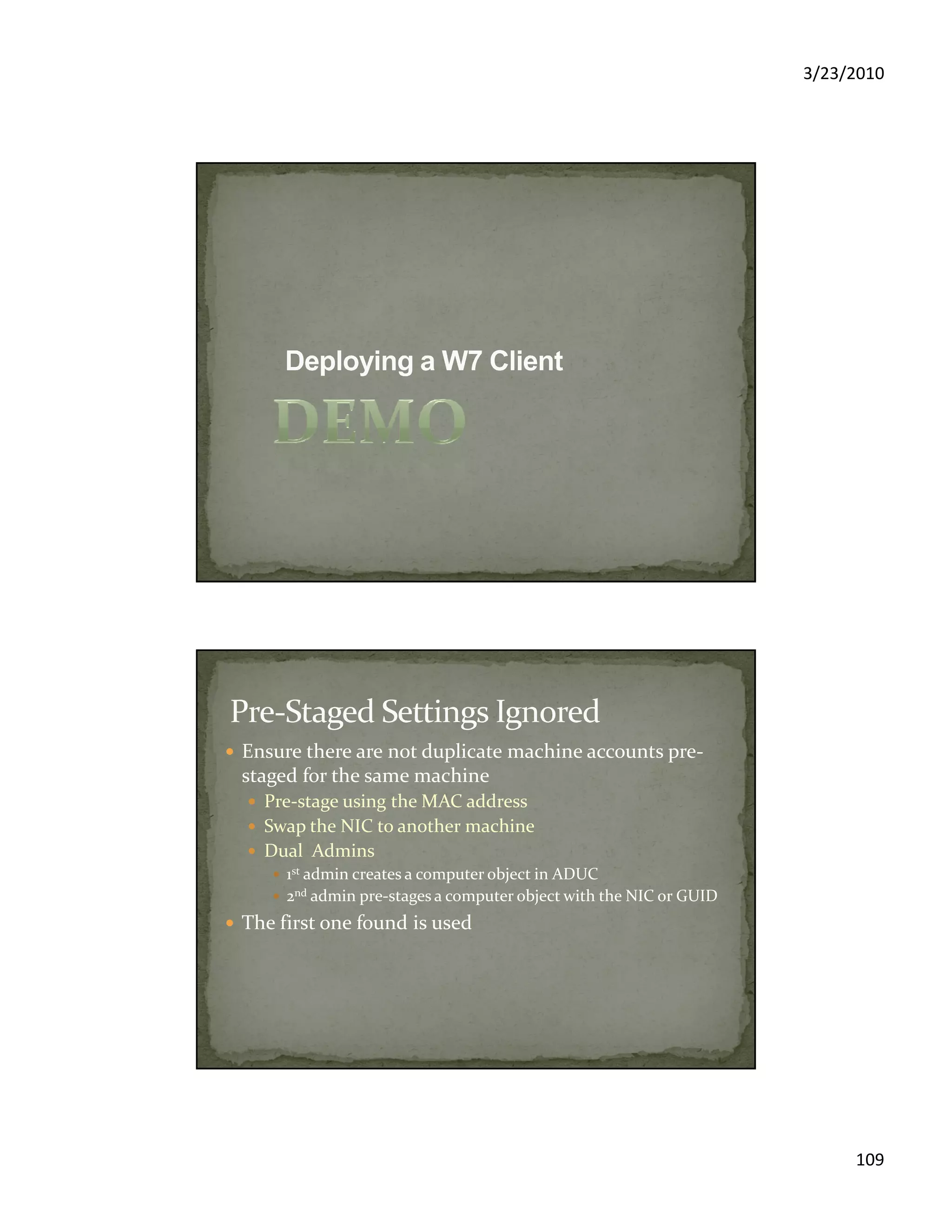 3/23/2010
109
Ensure there are not duplicate machine accounts pre-
staged for the same machine
Pre-stage using the MAC address
Swap the NIC to another machine
Dual Admins
1st admin creates a computer object in ADUC
2nd admin pre-stages a computer object with the NIC or GUID
The first one found is used
 
