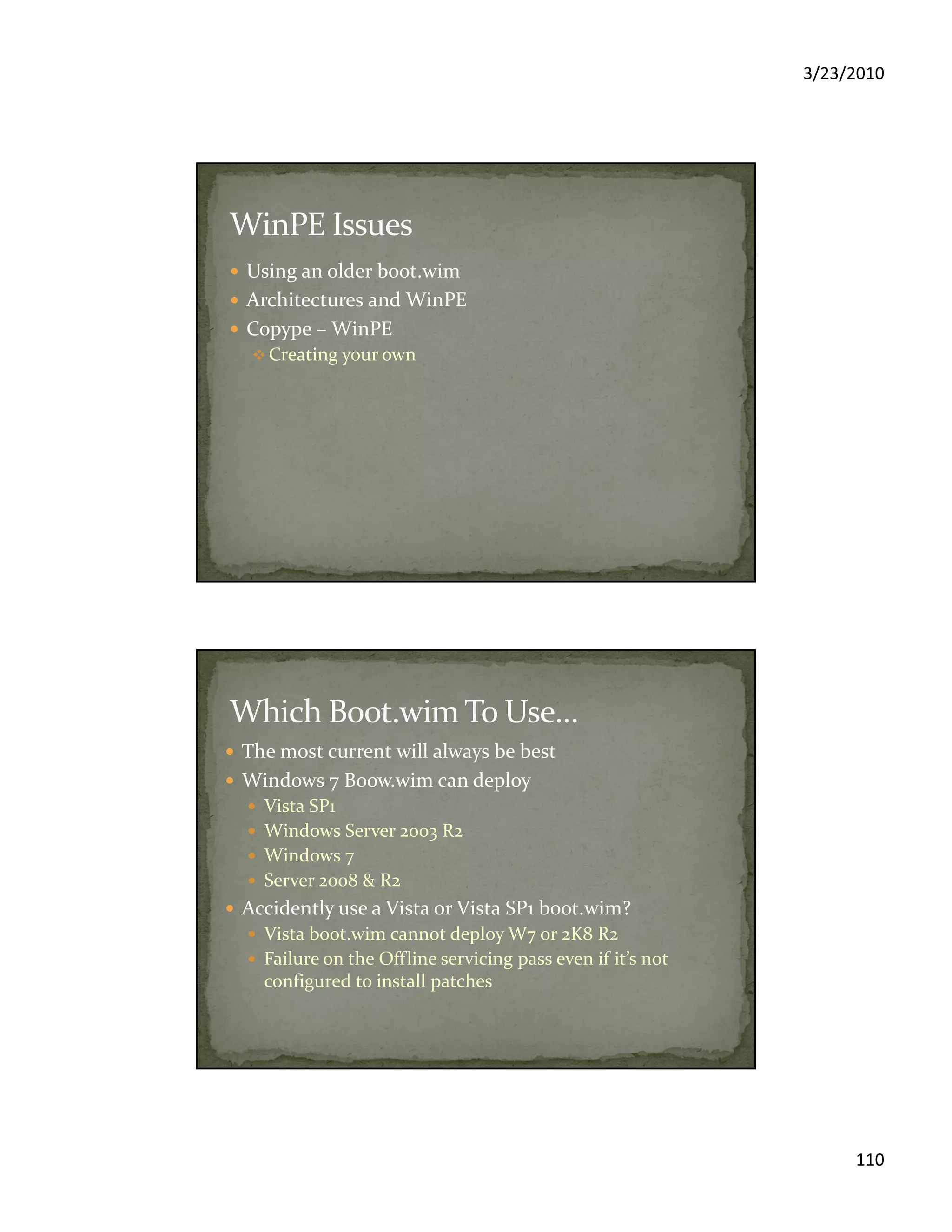 3/23/2010
110
Using an older boot.wim
Architectures and WinPE
Copype – WinPE
Creating your own
The most current will always be best
Windows 7 Boow.wim can deploy
Vista SP1
Windows Server 2003 R2
Windows 7
Server 2008 & R2
Accidently use a Vista or Vista SP1 boot.wim?
Vista boot.wim cannot deploy W7 or 2K8 R2
Failure on the Offline servicing pass even if it’s not
configured to install patches
 