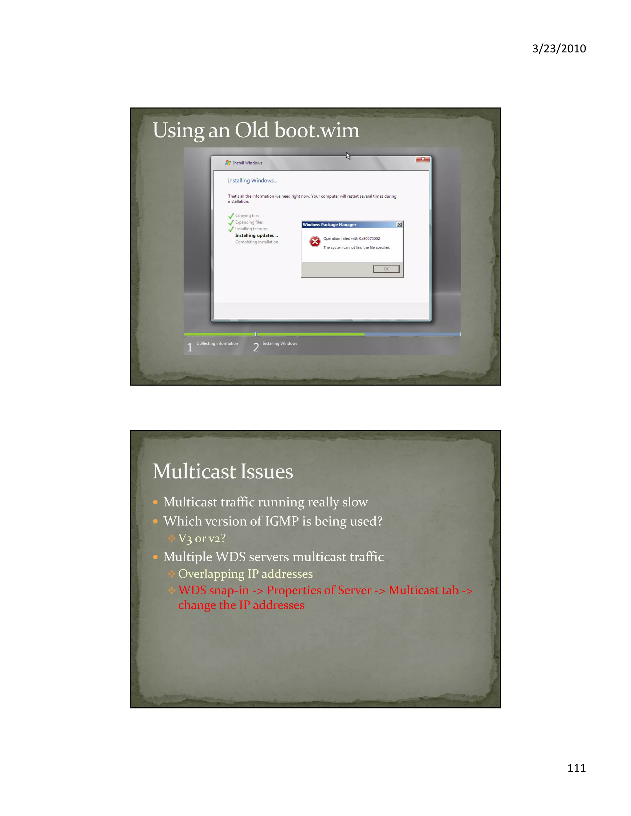 3/23/2010
111
Multicast traffic running really slow
Which version of IGMP is being used?
V3 or v2?
Multiple WDS servers multicast traffic
Overlapping IP addresses
WDS snap-in -> Properties of Server -> Multicast tab ->
change the IP addresses
 