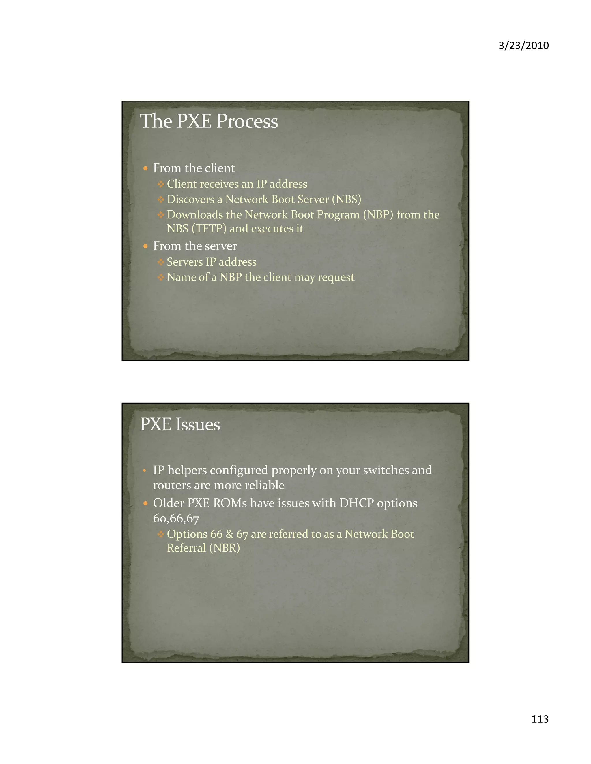 3/23/2010
113
From the client
Client receives an IP address
Discovers a Network Boot Server (NBS)
Downloads the Network Boot Program (NBP) from the
NBS (TFTP) and executes it
From the server
Servers IP address
Name of a NBP the client may request
• IP helpers configured properly on your switches and
routers are more reliable
Older PXE ROMs have issues with DHCP options
60,66,67
Options 66 & 67 are referred to as a Network Boot
Referral (NBR)
 