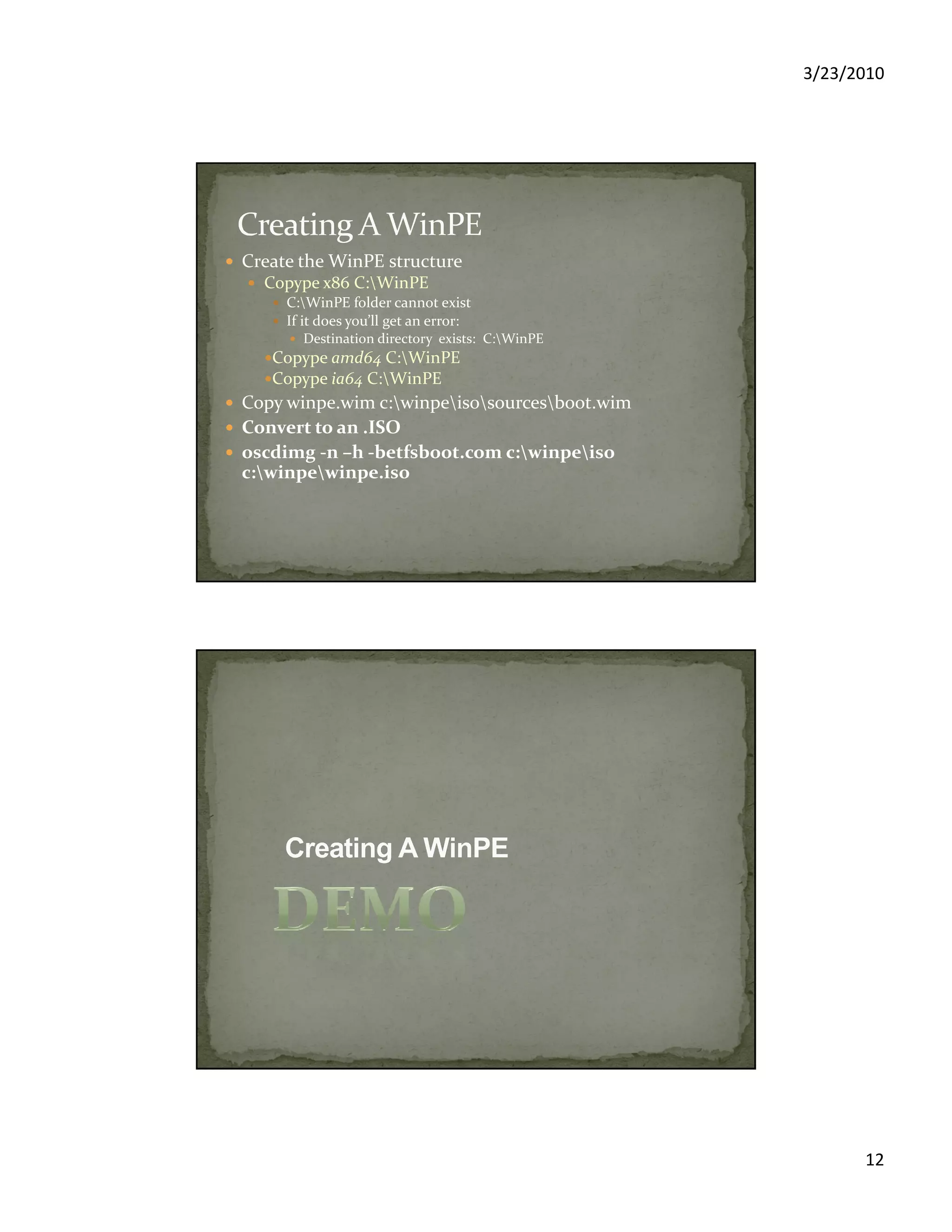 3/23/2010
12
Create the WinPE structure
Copype x86 C:WinPE
C:WinPE folder cannot exist
If it does you’ll get an error:
Destination directory exists: C:WinPE
Copype amd64 C:WinPE
Copype ia64 C:WinPE
Copy winpe.wim c:winpeisosourcesboot.wim
Convert to an .ISO
oscdimg -n –h -betfsboot.com c:winpeiso
c:winpewinpe.iso
 
