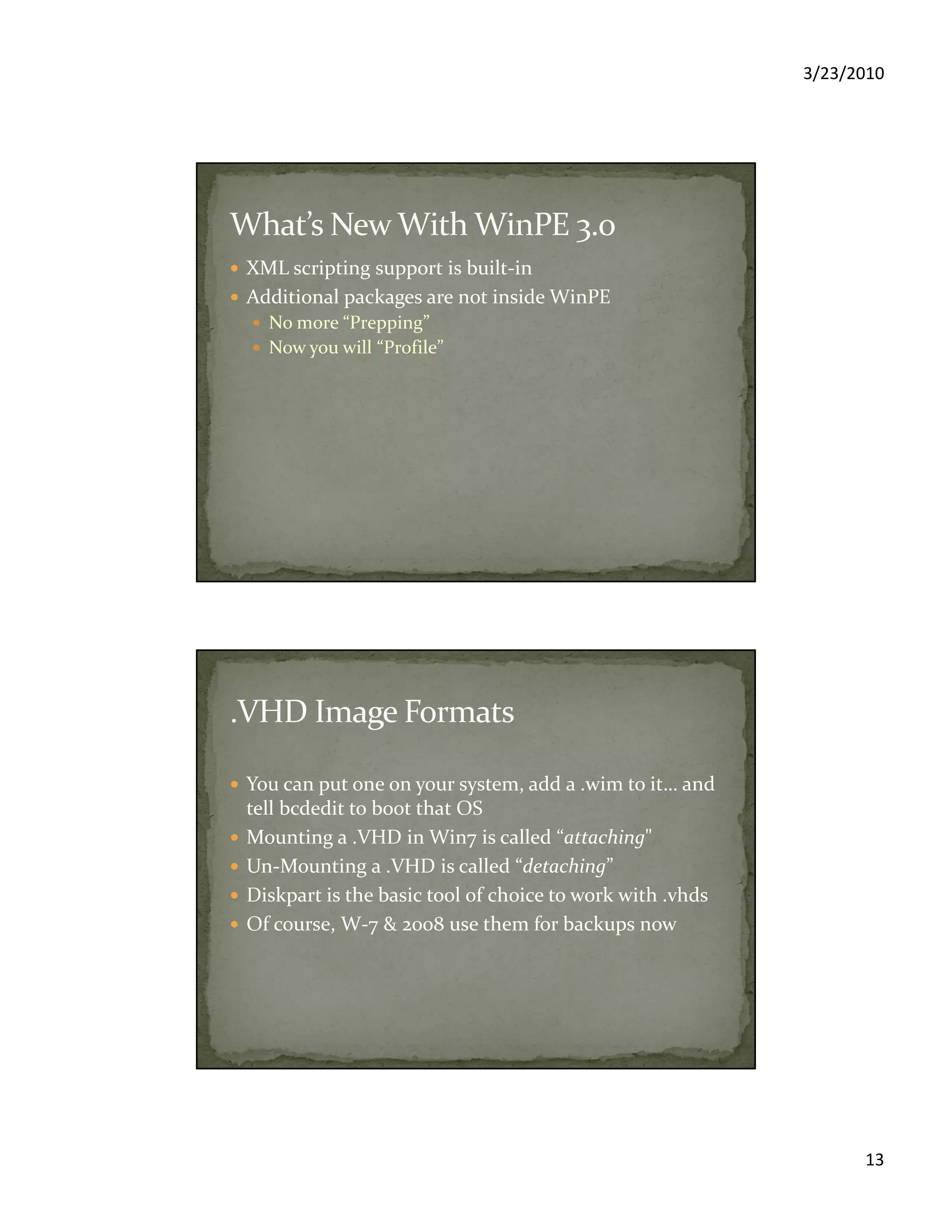 3/23/2010
13
XML scripting support is built-in
Additional packages are not inside WinPE
No more “Prepping”
Now you will “Profile”
You can put one on your system, add a .wim to it… and
tell bcdedit to boot that OS
Mounting a .VHD in Win7 is called “attaching"
Un-Mounting a .VHD is called “detaching”
Diskpart is the basic tool of choice to work with .vhds
Of course, W-7 & 2008 use them for backups now
 