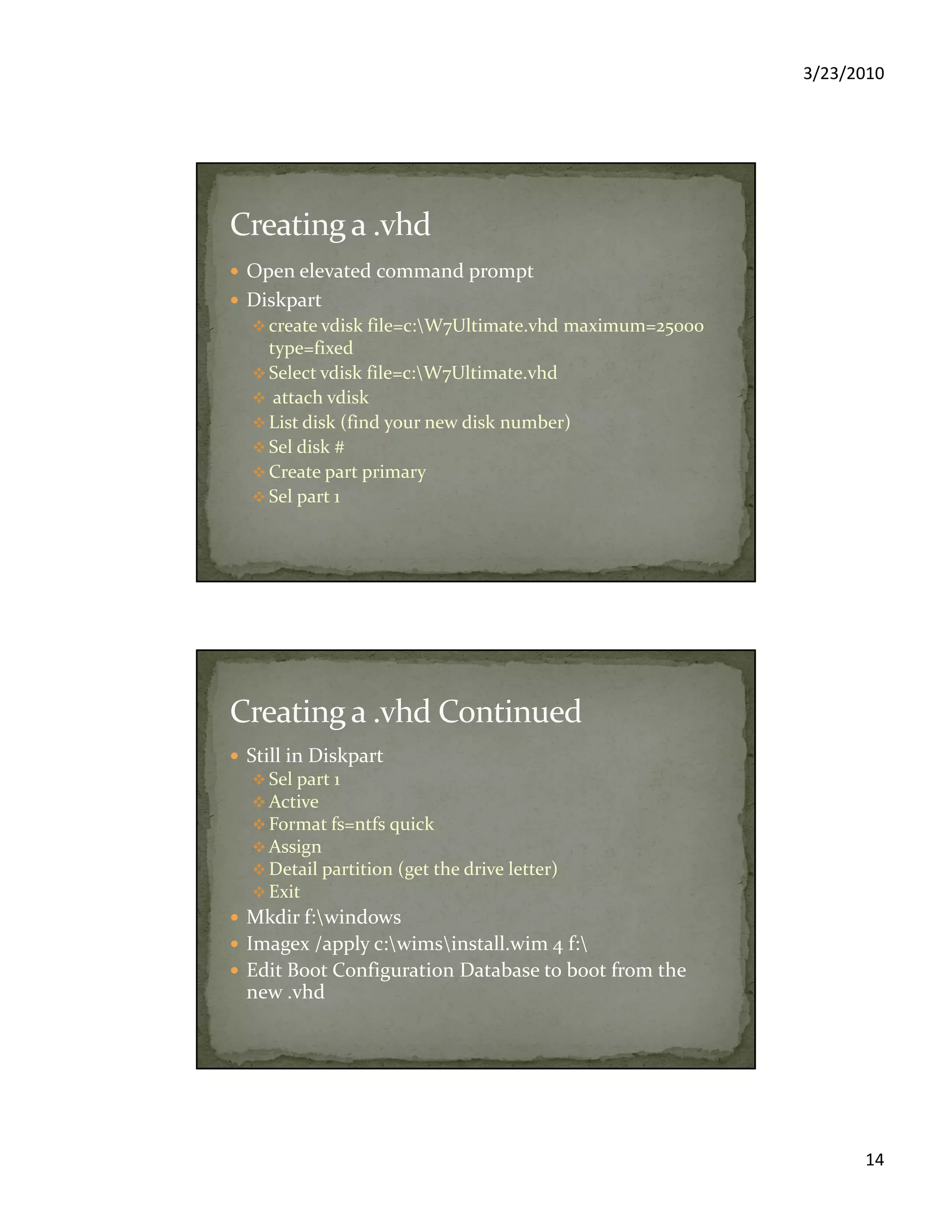 3/23/2010
14
Open elevated command prompt
Diskpart
create vdisk file=c:W7Ultimate.vhd maximum=25000
type=fixed
Select vdisk file=c:W7Ultimate.vhd
attach vdisk
List disk (find your new disk number)
Sel disk #
Create part primary
Sel part 1
Still in Diskpart
Sel part 1
Active
Format fs=ntfs quick
Assign
Detail partition (get the drive letter)
Exit
Mkdir f:windows
Imagex /apply c:wimsinstall.wim 4 f:
Edit Boot Configuration Database to boot from the
new .vhd
 