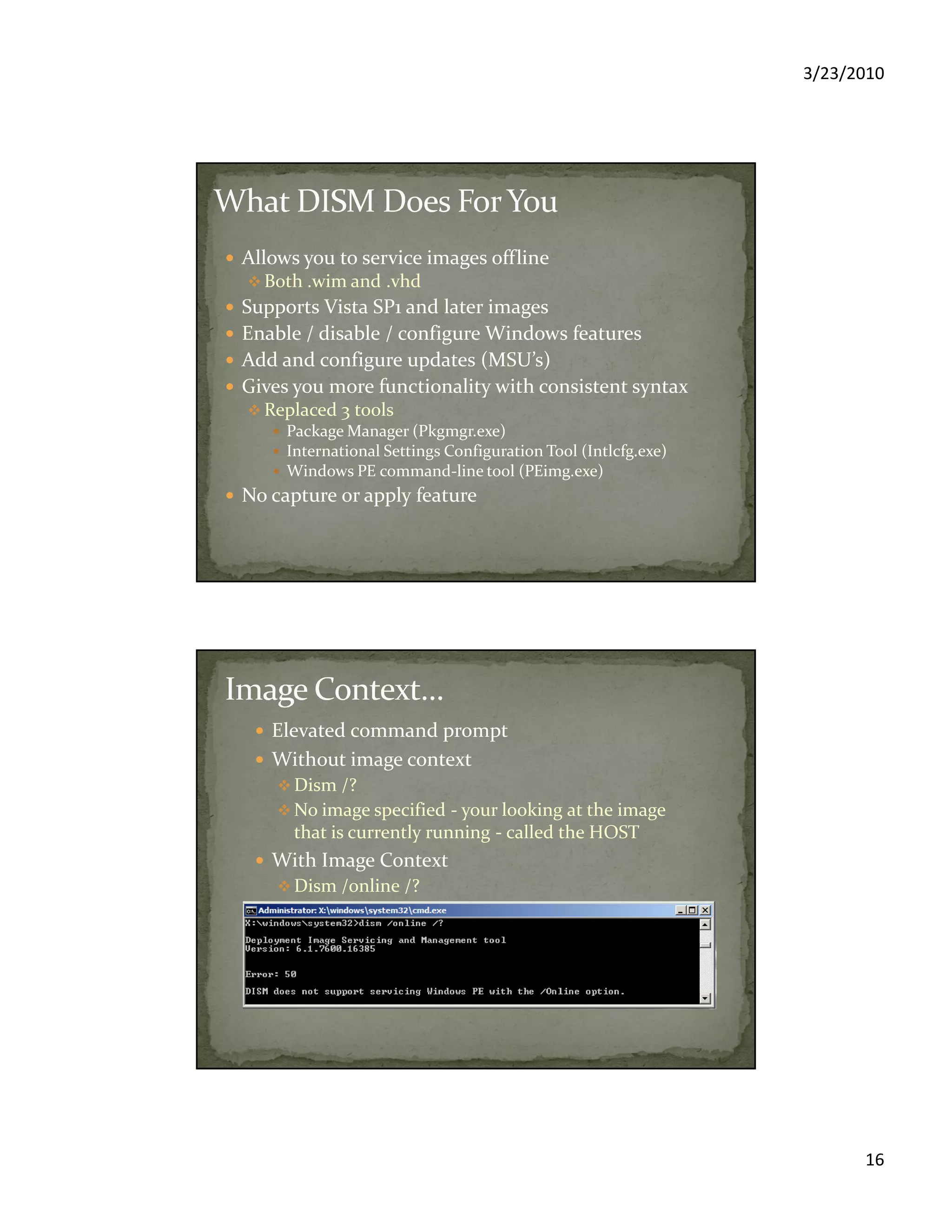 3/23/2010
16
Allows you to service images offline
Both .wim and .vhd
Supports Vista SP1 and later images
Enable / disable / configure Windows features
Add and configure updates (MSU’s)
Gives you more functionality with consistent syntax
Replaced 3 tools
Package Manager (Pkgmgr.exe)
International Settings Configuration Tool (Intlcfg.exe)
Windows PE command-line tool (PEimg.exe)
No capture or apply feature
Elevated command prompt
Without image context
Dism /?
No image specified - your looking at the image
that is currently running - called the HOST
With Image Context
Dism /online /?
Don’t try this on WinPE
 