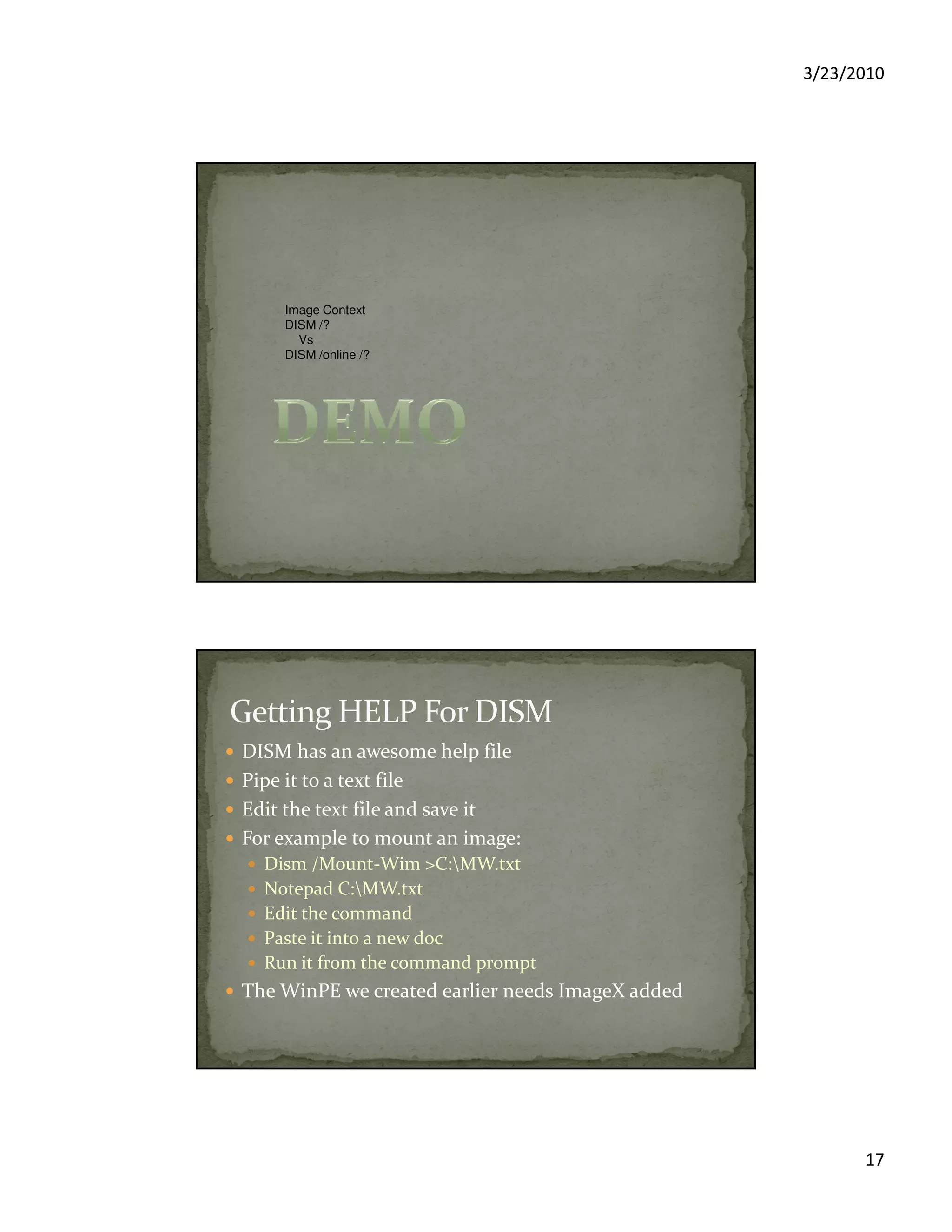 3/23/2010
17
Image Context
DISM /?
Vs
DISM /online /?
DISM has an awesome help file
Pipe it to a text file
Edit the text file and save it
For example to mount an image:
Dism /Mount-Wim >C:MW.txt
Notepad C:MW.txt
Edit the command
Paste it into a new doc
Run it from the command prompt
The WinPE we created earlier needs ImageX added
 