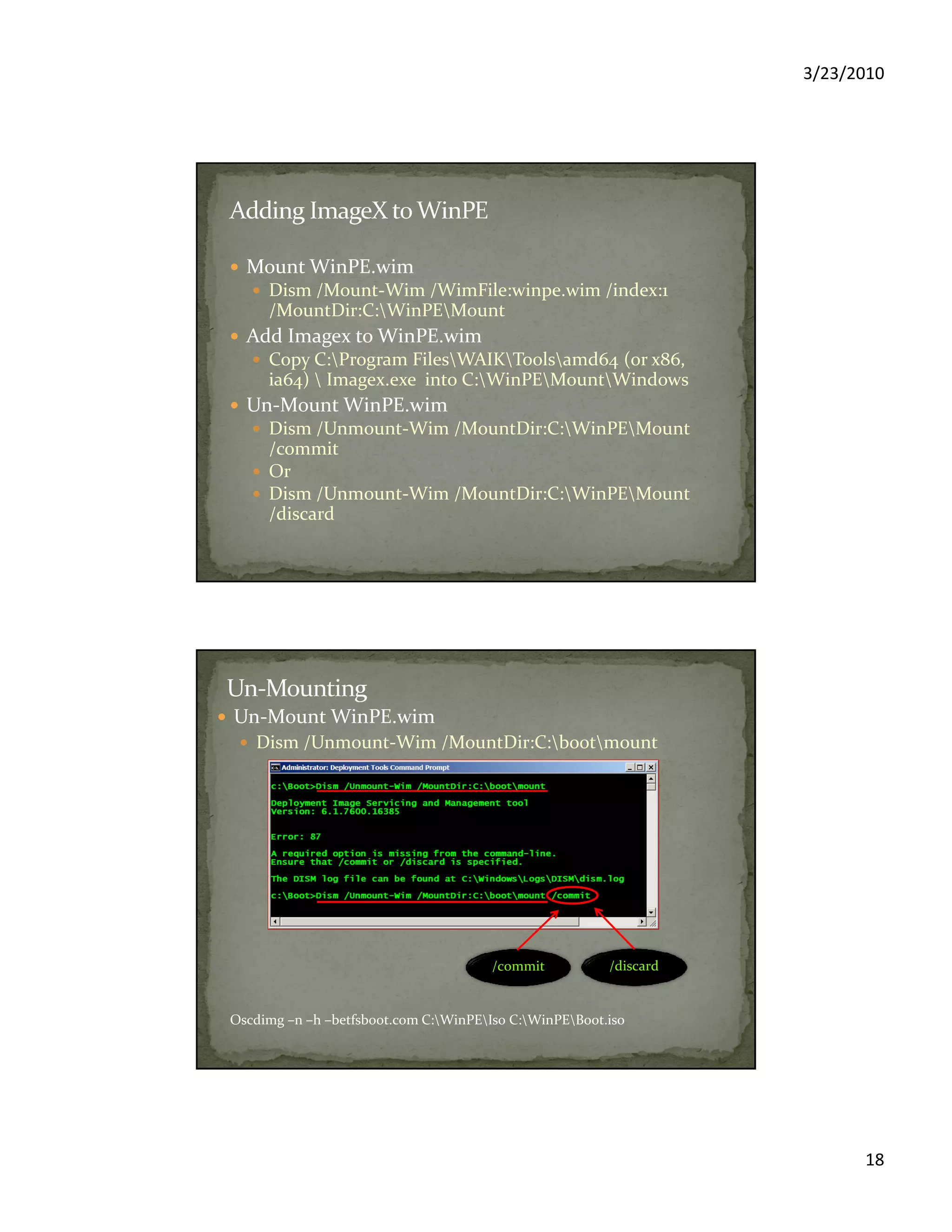 3/23/2010
18
Mount WinPE.wim
Dism /Mount-Wim /WimFile:winpe.wim /index:1
/MountDir:C:WinPEMount
Add Imagex to WinPE.wim
Copy C:Program FilesWAIKToolsamd64 (or x86,
ia64)  Imagex.exe into C:WinPEMountWindows
Un-Mount WinPE.wim
Dism /Unmount-Wim /MountDir:C:WinPEMount
/commit
Or
Dism /Unmount-Wim /MountDir:C:WinPEMount
/discard
Un-Mount WinPE.wim
Dism /Unmount-Wim /MountDir:C:bootmount
/commit /discard
Oscdimg –n –h –betfsboot.com C:WinPEIso C:WinPEBoot.iso
 
