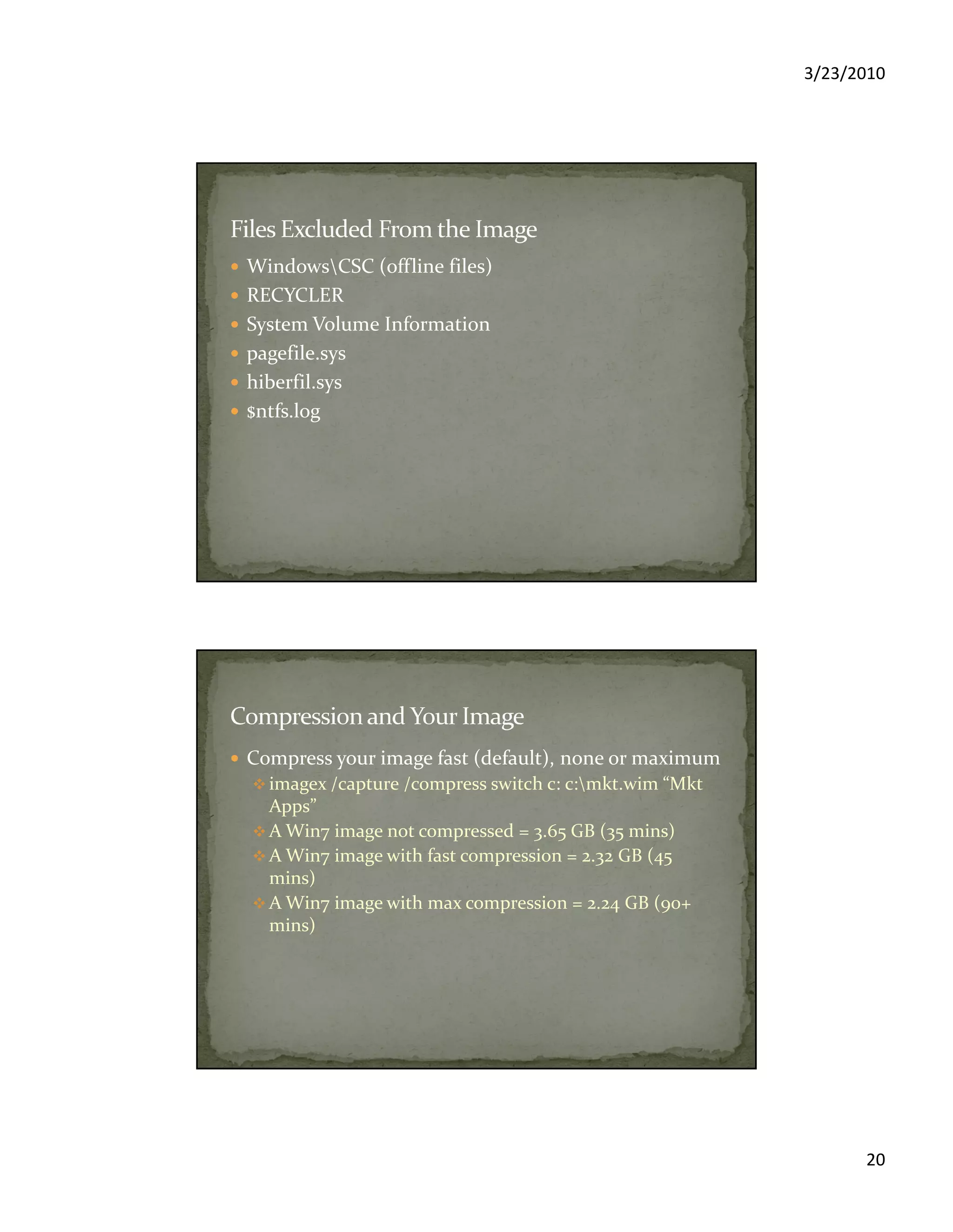 3/23/2010
20
WindowsCSC (offline files)
RECYCLER
System Volume Information
pagefile.sys
hiberfil.sys
$ntfs.log
Compress your image fast (default), none or maximum
imagex /capture /compress switch c: c:mkt.wim “Mkt
Apps”
A Win7 image not compressed = 3.65 GB (35 mins)
A Win7 image with fast compression = 2.32 GB (45
mins)
A Win7 image with max compression = 2.24 GB (90+
mins)
 
