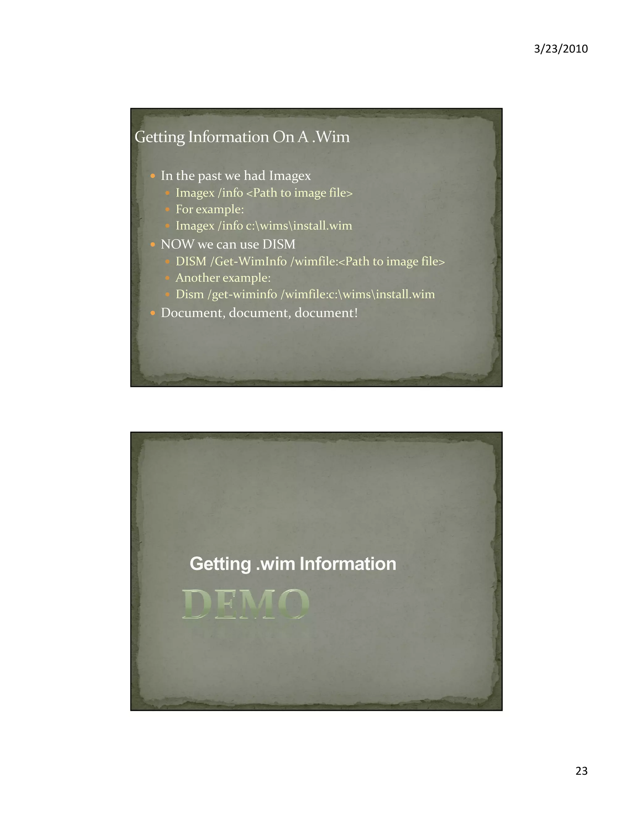 3/23/2010
23
In the past we had Imagex
Imagex /info <Path to image file>
For example:
Imagex /info c:wimsinstall.wim
NOW we can use DISM
DISM /Get-WimInfo /wimfile:<Path to image file>
Another example:
Dism /get-wiminfo /wimfile:c:wimsinstall.wim
Document, document, document!
 