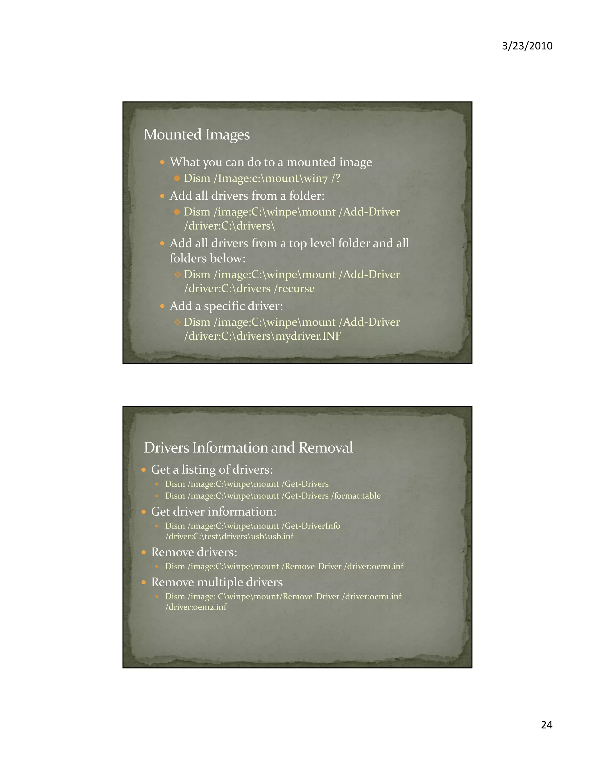 3/23/2010
24
What you can do to a mounted image
Dism /Image:c:mountwin7 /?
Add all drivers from a folder:
Dism /image:C:winpemount /Add-Driver
/driver:C:drivers
Add all drivers from a top level folder and all
folders below:
Dism /image:C:winpemount /Add-Driver
/driver:C:drivers /recurse
Add a specific driver:
Dism /image:C:winpemount /Add-Driver
/driver:C:driversmydriver.INF
Get a listing of drivers:
Dism /image:C:winpemount /Get-Drivers
Dism /image:C:winpemount /Get-Drivers /format:table
Get driver information:
Dism /image:C:winpemount /Get-DriverInfo
/driver:C:testdriversusbusb.inf
Remove drivers:
Dism /image:C:winpemount /Remove-Driver /driver:oem1.inf
Remove multiple drivers
Dism /image: Cwinpemount/Remove-Driver /driver:oem1.inf
/driver:oem2.inf
 